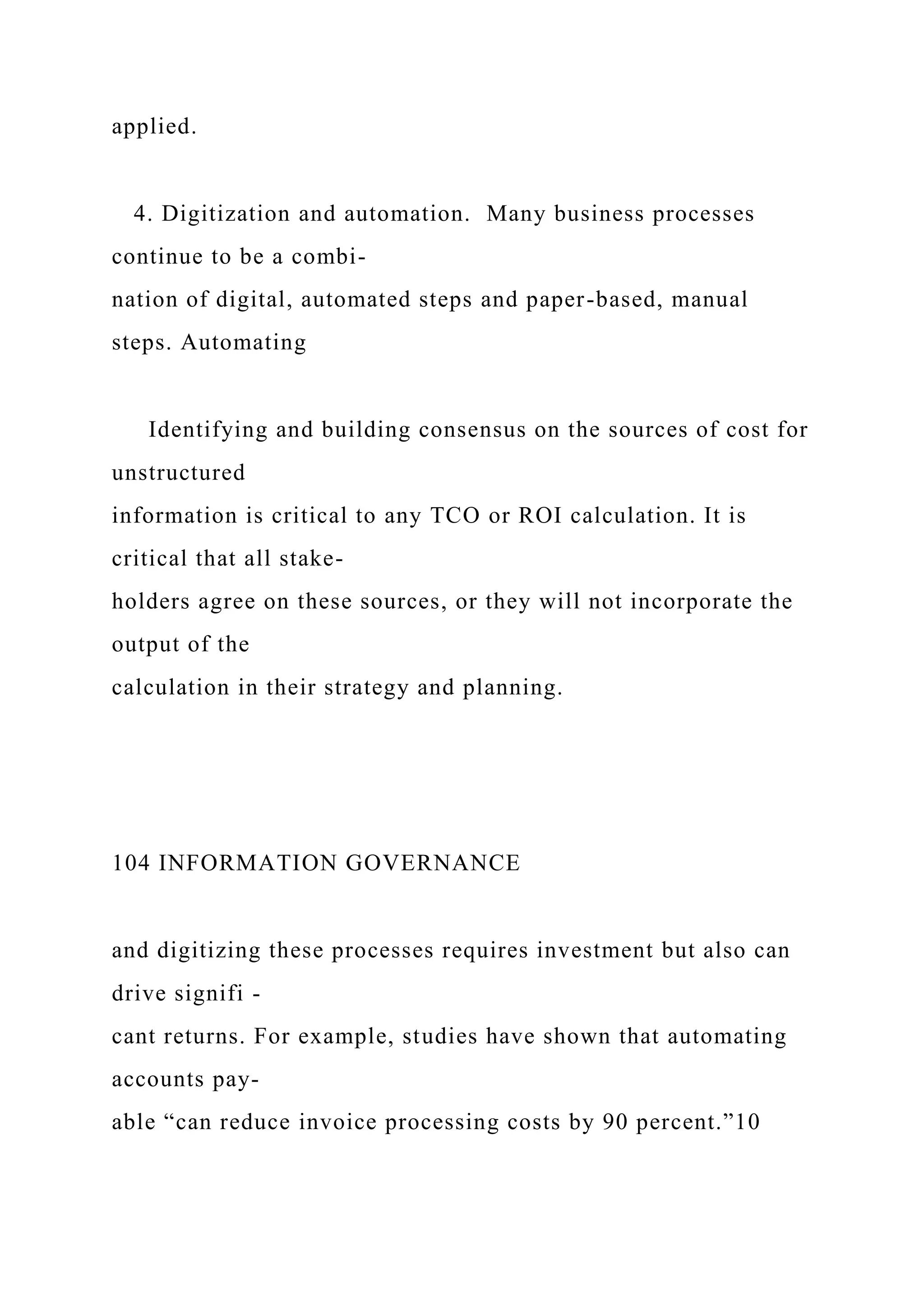 applied.
4. Digitization and automation. Many business processes
continue to be a combi-
nation of digital, automated steps and paper-based, manual
steps. Automating
Identifying and building consensus on the sources of cost for
unstructured
information is critical to any TCO or ROI calculation. It is
critical that all stake-
holders agree on these sources, or they will not incorporate the
output of the
calculation in their strategy and planning.
104 INFORMATION GOVERNANCE
and digitizing these processes requires investment but also can
drive signifi -
cant returns. For example, studies have shown that automating
accounts pay-
able “can reduce invoice processing costs by 90 percent.”10
 