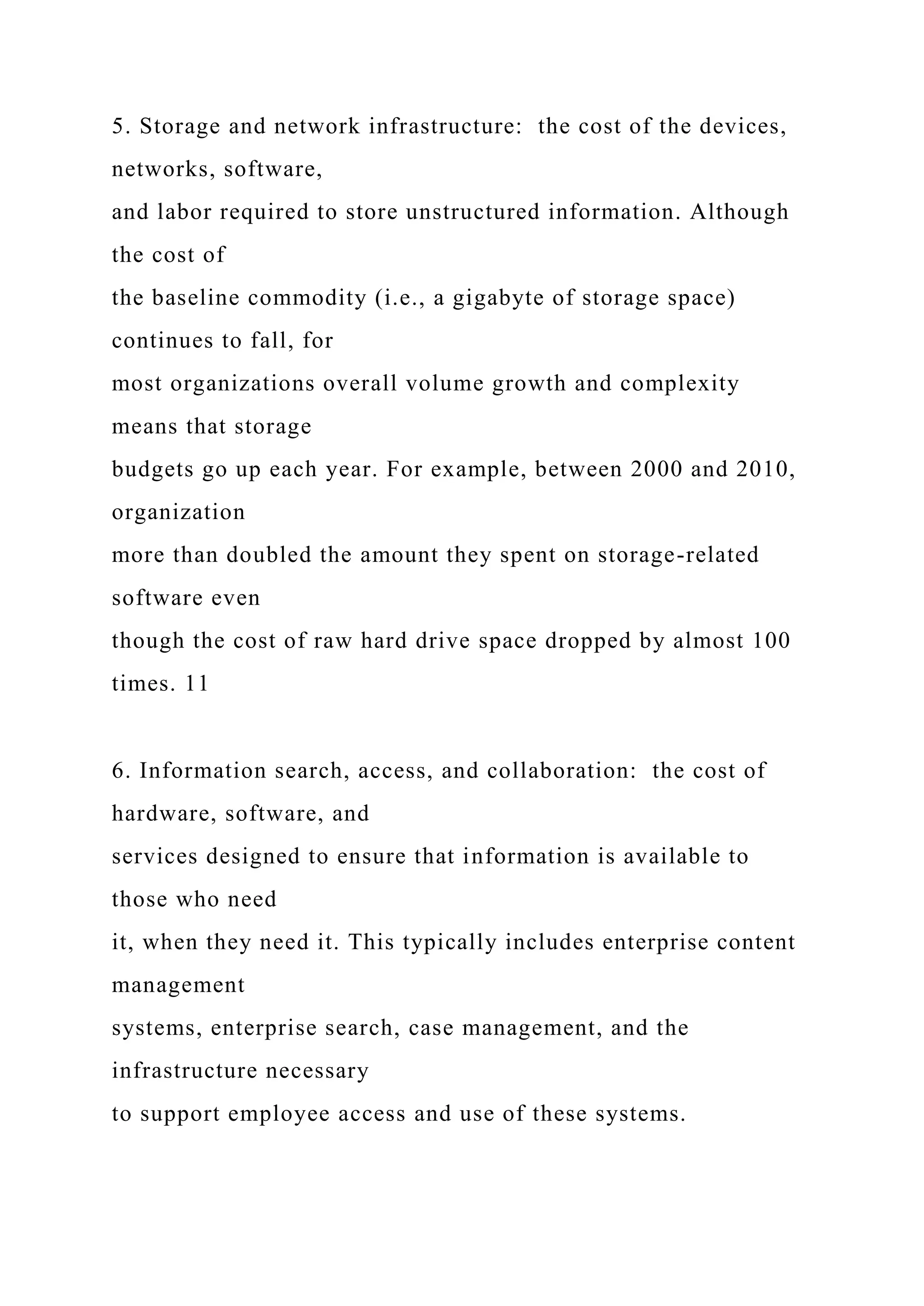 5. Storage and network infrastructure: the cost of the devices,
networks, software,
and labor required to store unstructured information. Although
the cost of
the baseline commodity (i.e., a gigabyte of storage space)
continues to fall, for
most organizations overall volume growth and complexity
means that storage
budgets go up each year. For example, between 2000 and 2010,
organization
more than doubled the amount they spent on storage-related
software even
though the cost of raw hard drive space dropped by almost 100
times. 11
6. Information search, access, and collaboration: the cost of
hardware, software, and
services designed to ensure that information is available to
those who need
it, when they need it. This typically includes enterprise content
management
systems, enterprise search, case management, and the
infrastructure necessary
to support employee access and use of these systems.
 