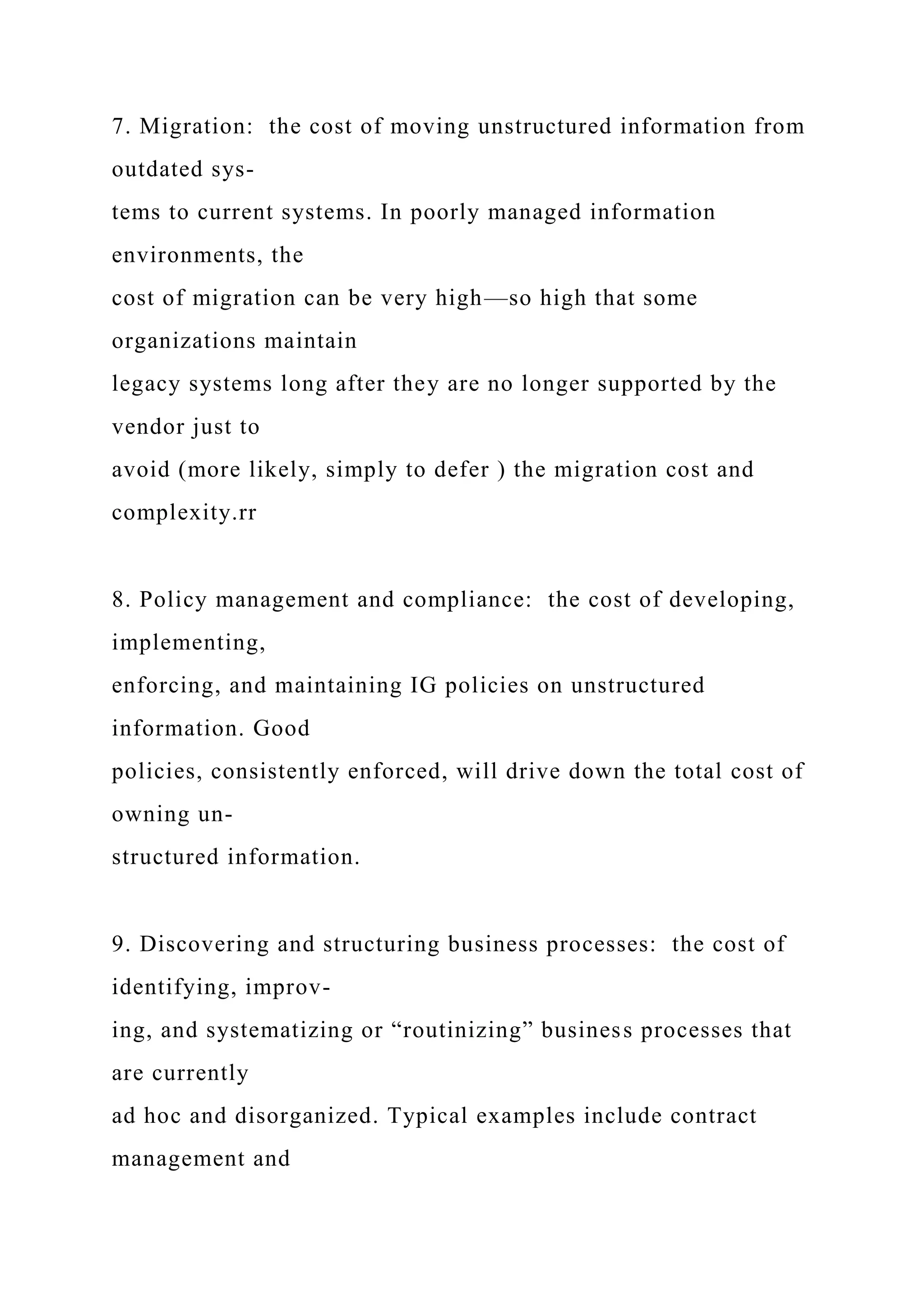 7. Migration: the cost of moving unstructured information from
outdated sys-
tems to current systems. In poorly managed information
environments, the
cost of migration can be very high—so high that some
organizations maintain
legacy systems long after they are no longer supported by the
vendor just to
avoid (more likely, simply to defer ) the migration cost and
complexity.rr
8. Policy management and compliance: the cost of developing,
implementing,
enforcing, and maintaining IG policies on unstructured
information. Good
policies, consistently enforced, will drive down the total cost of
owning un-
structured information.
9. Discovering and structuring business processes: the cost of
identifying, improv-
ing, and systematizing or “routinizing” business processes that
are currently
ad hoc and disorganized. Typical examples include contract
management and
 