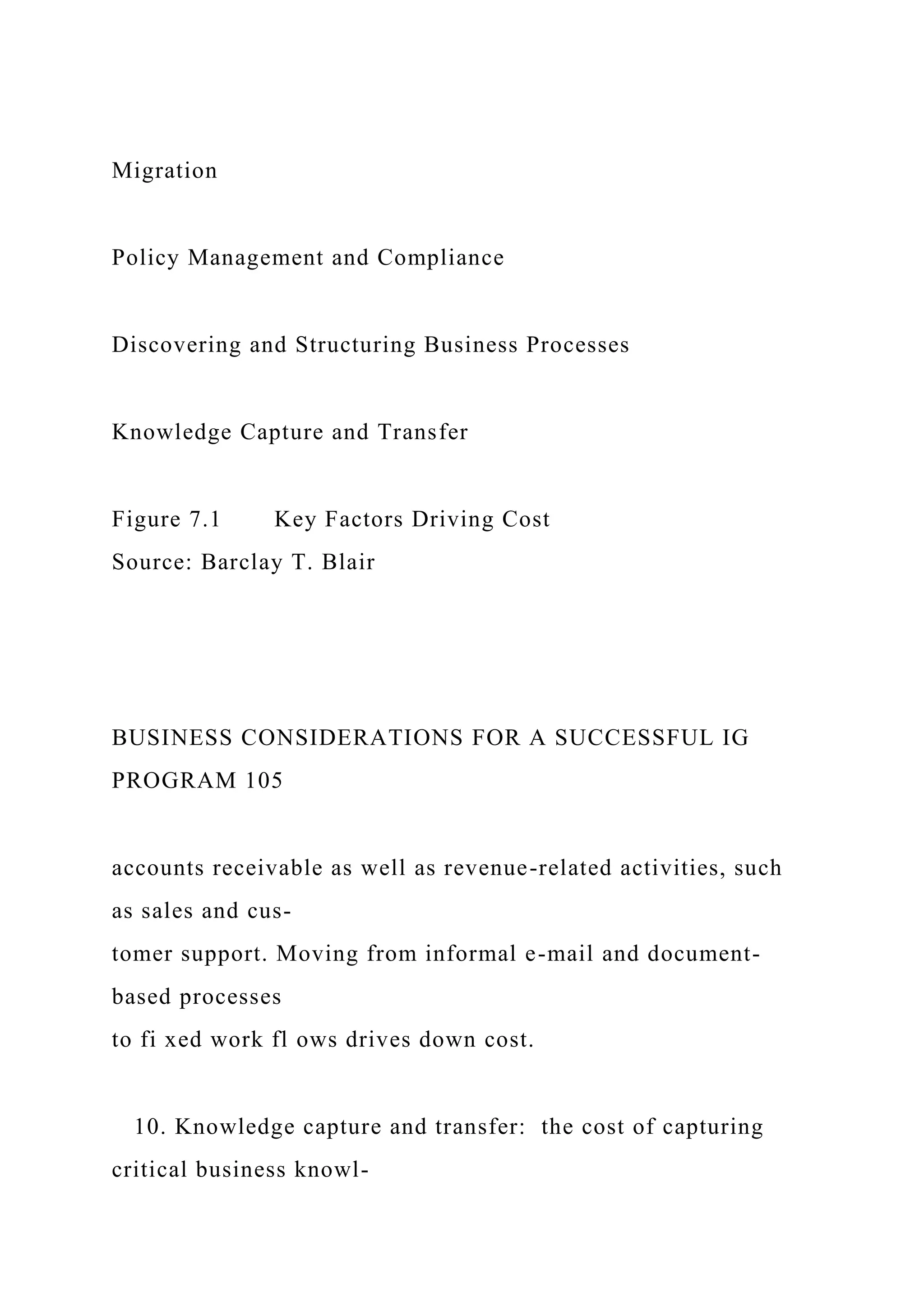 Migration
Policy Management and Compliance
Discovering and Structuring Business Processes
Knowledge Capture and Transfer
Figure 7.1 Key Factors Driving Cost
Source: Barclay T. Blair
BUSINESS CONSIDERATIONS FOR A SUCCESSFUL IG
PROGRAM 105
accounts receivable as well as revenue-related activities, such
as sales and cus-
tomer support. Moving from informal e-mail and document-
based processes
to fi xed work fl ows drives down cost.
10. Knowledge capture and transfer: the cost of capturing
critical business knowl-
 