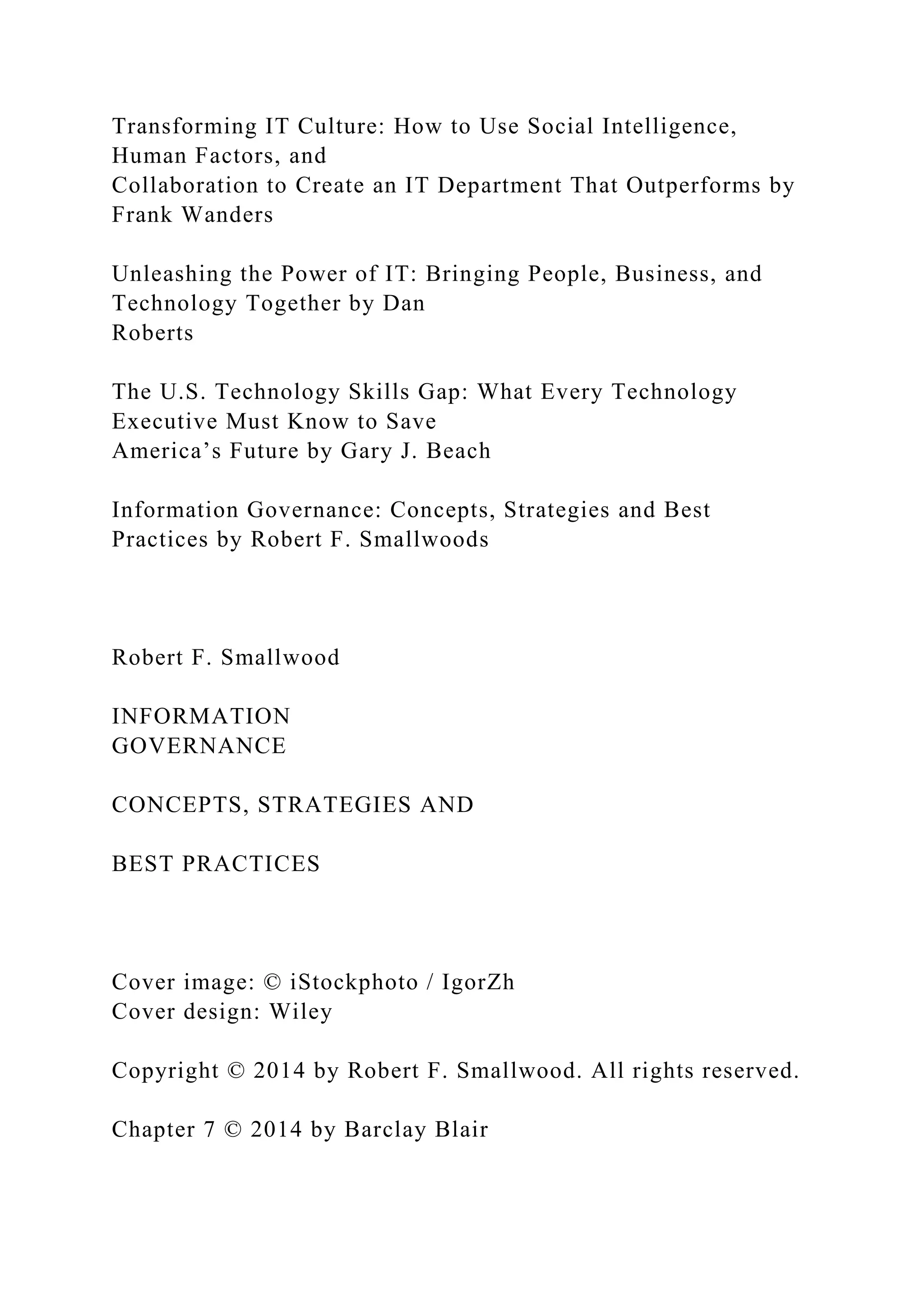 Transforming IT Culture: How to Use Social Intelligence,
Human Factors, and
Collaboration to Create an IT Department That Outperforms by
Frank Wanders
Unleashing the Power of IT: Bringing People, Business, and
Technology Together by Dan
Roberts
The U.S. Technology Skills Gap: What Every Technology
Executive Must Know to Save
America’s Future by Gary J. Beach
Information Governance: Concepts, Strategies and Best
Practices by Robert F. Smallwoods
Robert F. Smallwood
INFORMATION
GOVERNANCE
CONCEPTS, STRATEGIES AND
BEST PRACTICES
Cover image: © iStockphoto / IgorZh
Cover design: Wiley
Copyright © 2014 by Robert F. Smallwood. All rights reserved.
Chapter 7 © 2014 by Barclay Blair
 