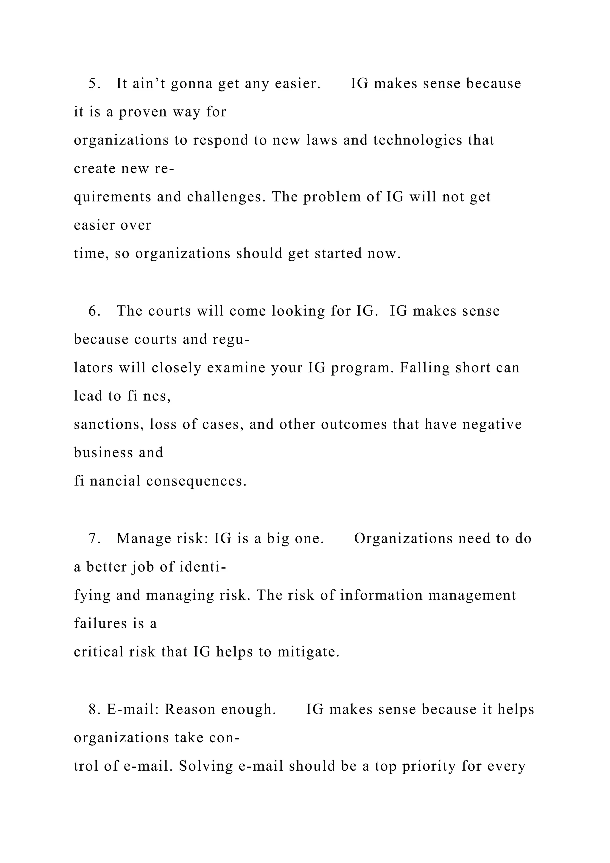 5. It ain’t gonna get any easier. IG makes sense because
it is a proven way for
organizations to respond to new laws and technologies that
create new re-
quirements and challenges. The problem of IG will not get
easier over
time, so organizations should get started now.
6. The courts will come looking for IG. IG makes sense
because courts and regu-
lators will closely examine your IG program. Falling short can
lead to fi nes,
sanctions, loss of cases, and other outcomes that have negative
business and
fi nancial consequences.
7. Manage risk: IG is a big one. Organizations need to do
a better job of identi-
fying and managing risk. The risk of information management
failures is a
critical risk that IG helps to mitigate.
8. E-mail: Reason enough. IG makes sense because it helps
organizations take con-
trol of e-mail. Solving e-mail should be a top priority for every
 