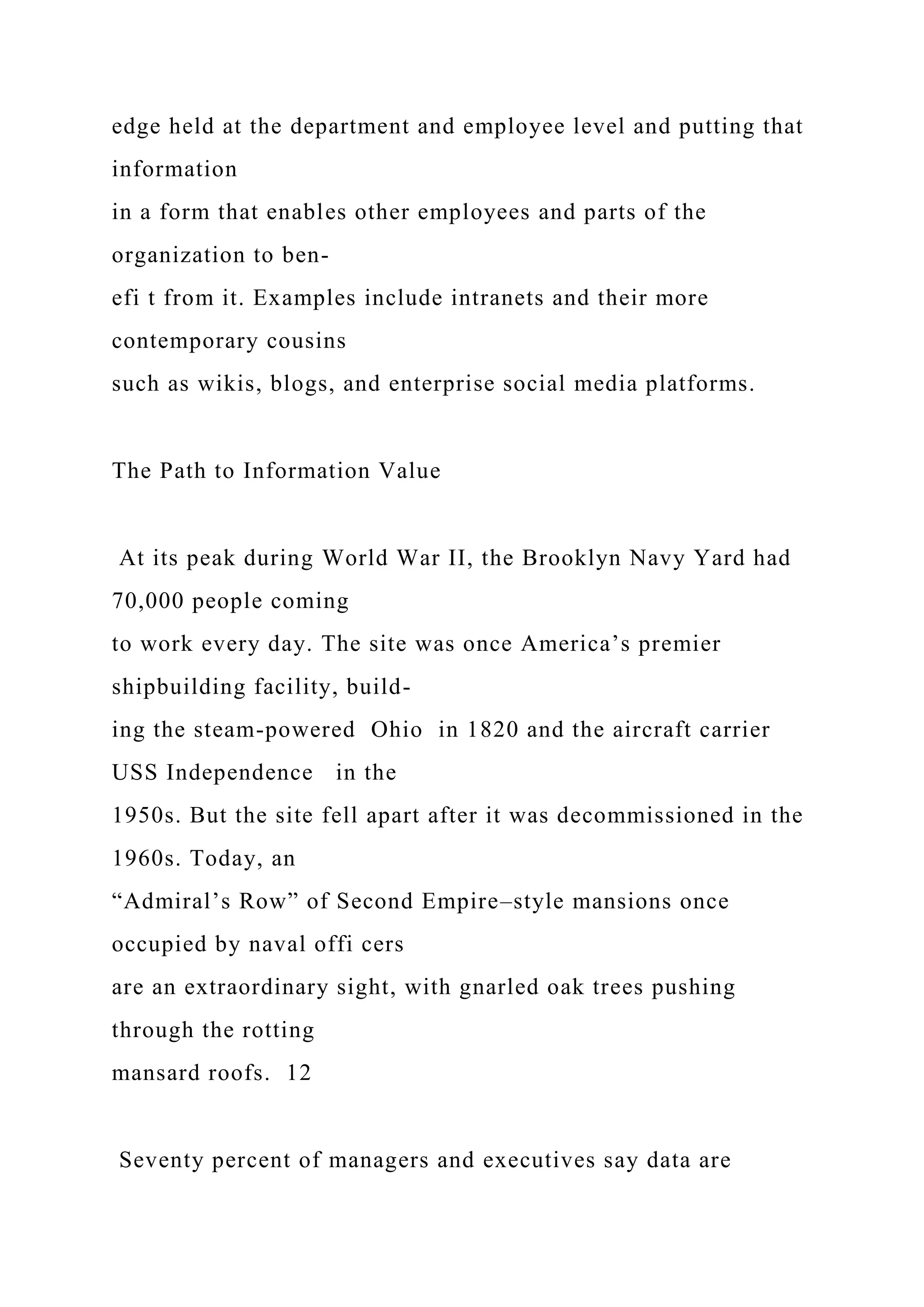 edge held at the department and employee level and putting that
information
in a form that enables other employees and parts of the
organization to ben-
efi t from it. Examples include intranets and their more
contemporary cousins
such as wikis, blogs, and enterprise social media platforms.
The Path to Information Value
At its peak during World War II, the Brooklyn Navy Yard had
70,000 people coming
to work every day. The site was once America’s premier
shipbuilding facility, build-
ing the steam-powered Ohio in 1820 and the aircraft carrier
USS Independence in the
1950s. But the site fell apart after it was decommissioned in the
1960s. Today, an
“Admiral’s Row” of Second Empire–style mansions once
occupied by naval offi cers
are an extraordinary sight, with gnarled oak trees pushing
through the rotting
mansard roofs. 12
Seventy percent of managers and executives say data are
 