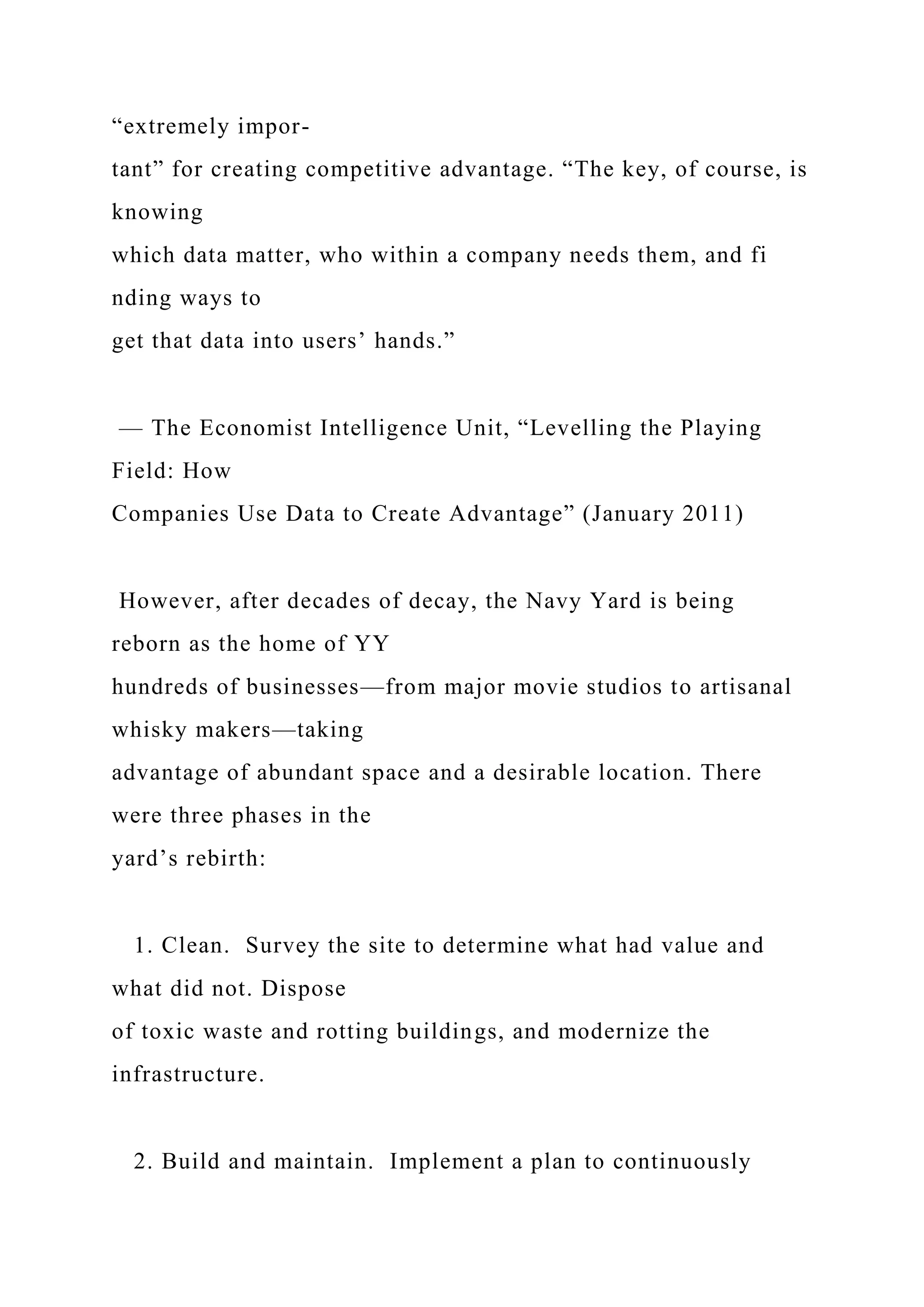 “extremely impor-
tant” for creating competitive advantage. “The key, of course, is
knowing
which data matter, who within a company needs them, and fi
nding ways to
get that data into users’ hands.”
— The Economist Intelligence Unit, “Levelling the Playing
Field: How
Companies Use Data to Create Advantage” (January 2011)
However, after decades of decay, the Navy Yard is being
reborn as the home of YY
hundreds of businesses—from major movie studios to artisanal
whisky makers—taking
advantage of abundant space and a desirable location. There
were three phases in the
yard’s rebirth:
1. Clean. Survey the site to determine what had value and
what did not. Dispose
of toxic waste and rotting buildings, and modernize the
infrastructure.
2. Build and maintain. Implement a plan to continuously
 