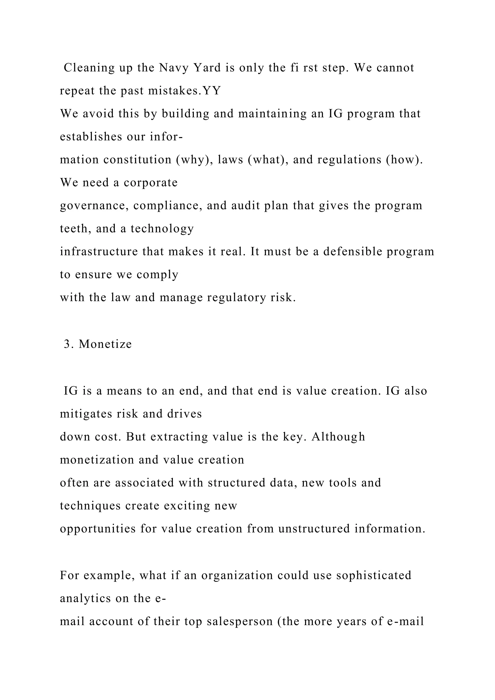 Cleaning up the Navy Yard is only the fi rst step. We cannot
repeat the past mistakes.YY
We avoid this by building and maintaining an IG program that
establishes our infor-
mation constitution (why), laws (what), and regulations (how).
We need a corporate
governance, compliance, and audit plan that gives the program
teeth, and a technology
infrastructure that makes it real. It must be a defensible program
to ensure we comply
with the law and manage regulatory risk.
3. Monetize
IG is a means to an end, and that end is value creation. IG also
mitigates risk and drives
down cost. But extracting value is the key. Although
monetization and value creation
often are associated with structured data, new tools and
techniques create exciting new
opportunities for value creation from unstructured information.
For example, what if an organization could use sophisticated
analytics on the e-
mail account of their top salesperson (the more years of e-mail
 