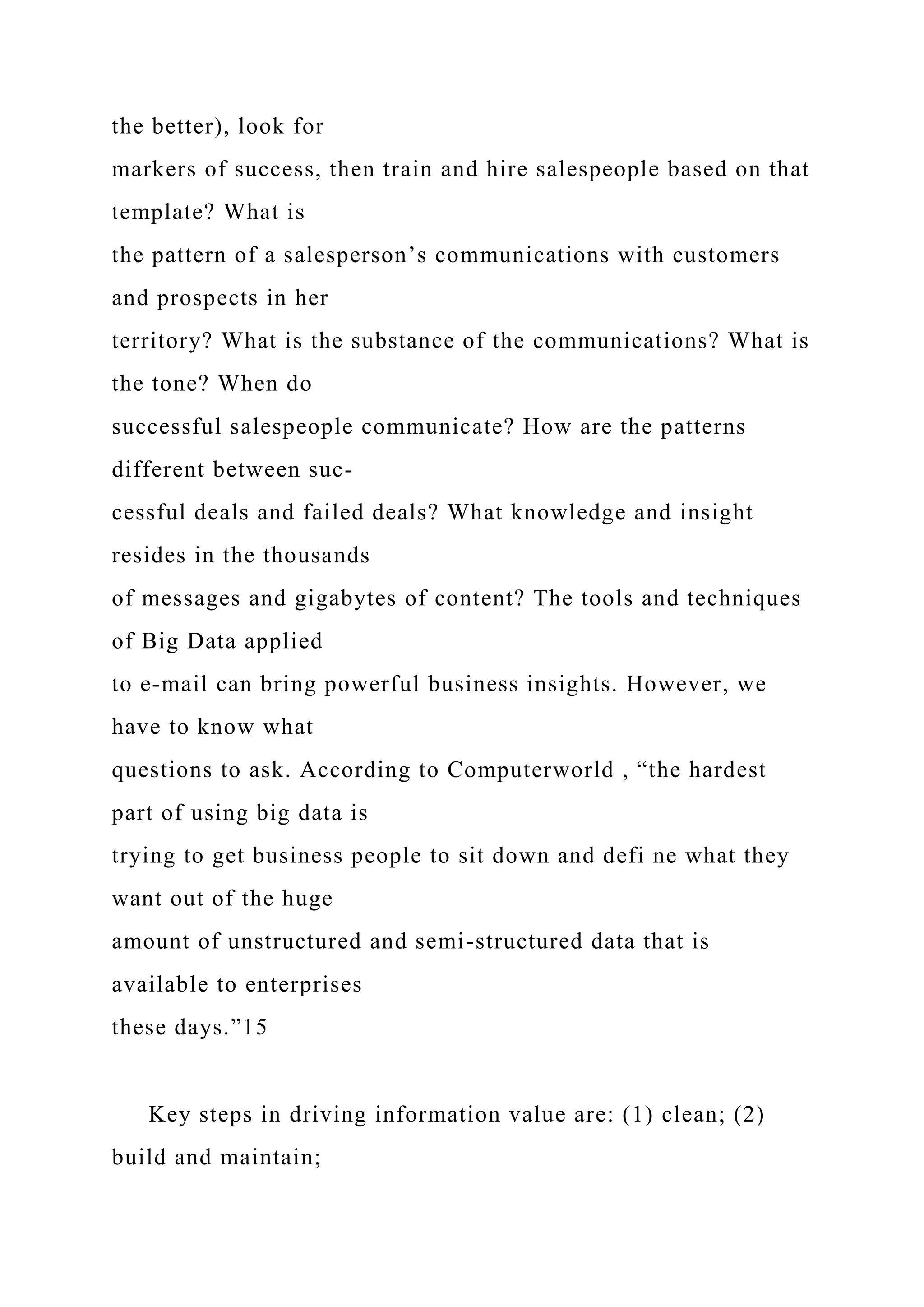 the better), look for
markers of success, then train and hire salespeople based on that
template? What is
the pattern of a salesperson’s communications with customers
and prospects in her
territory? What is the substance of the communications? What is
the tone? When do
successful salespeople communicate? How are the patterns
different between suc-
cessful deals and failed deals? What knowledge and insight
resides in the thousands
of messages and gigabytes of content? The tools and techniques
of Big Data applied
to e-mail can bring powerful business insights. However, we
have to know what
questions to ask. According to Computerworld , “the hardest
part of using big data is
trying to get business people to sit down and defi ne what they
want out of the huge
amount of unstructured and semi-structured data that is
available to enterprises
these days.”15
Key steps in driving information value are: (1) clean; (2)
build and maintain;
 