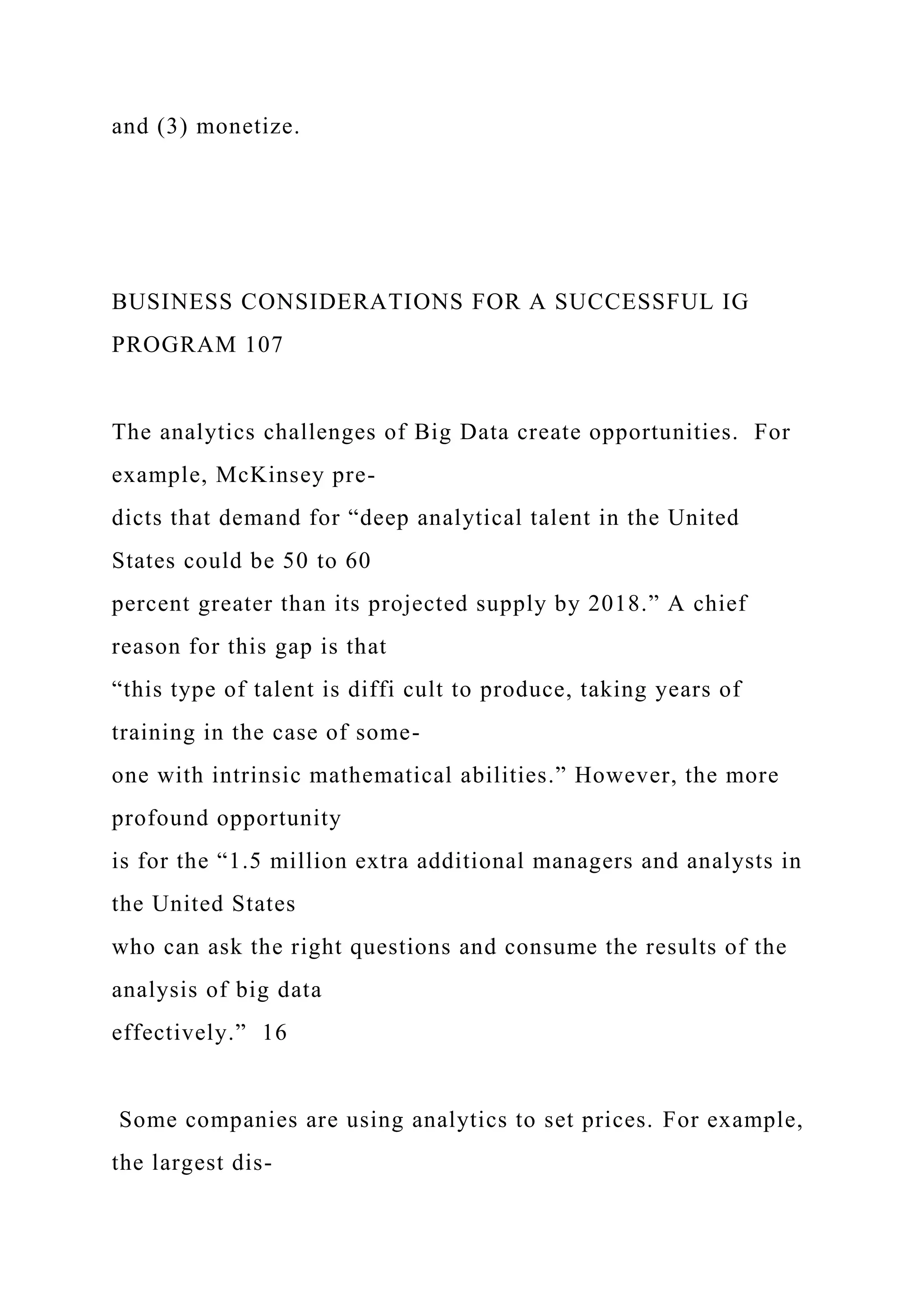 and (3) monetize.
BUSINESS CONSIDERATIONS FOR A SUCCESSFUL IG
PROGRAM 107
The analytics challenges of Big Data create opportunities. For
example, McKinsey pre-
dicts that demand for “deep analytical talent in the United
States could be 50 to 60
percent greater than its projected supply by 2018.” A chief
reason for this gap is that
“this type of talent is diffi cult to produce, taking years of
training in the case of some-
one with intrinsic mathematical abilities.” However, the more
profound opportunity
is for the “1.5 million extra additional managers and analysts in
the United States
who can ask the right questions and consume the results of the
analysis of big data
effectively.” 16
Some companies are using analytics to set prices. For example,
the largest dis-
 