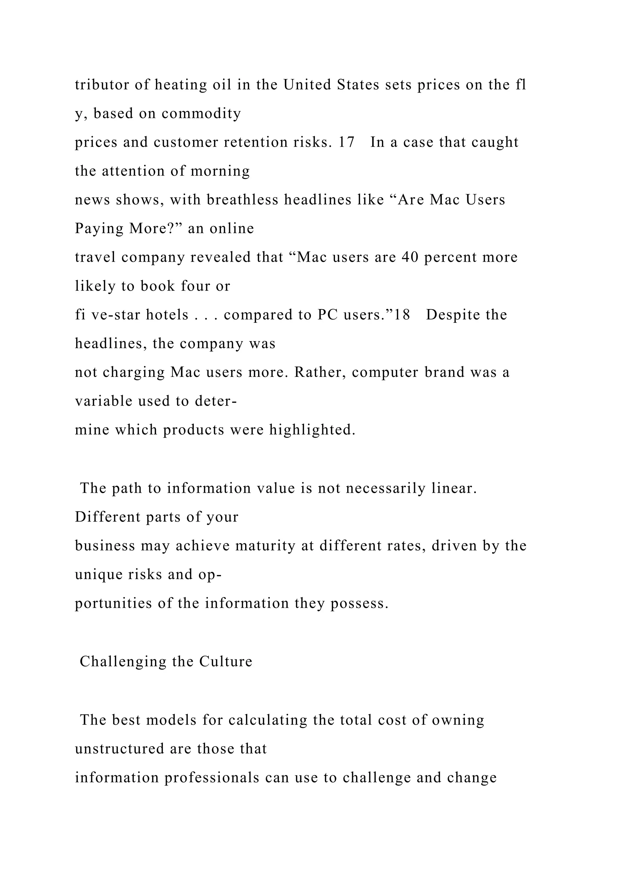 tributor of heating oil in the United States sets prices on the fl
y, based on commodity
prices and customer retention risks. 17 In a case that caught
the attention of morning
news shows, with breathless headlines like “Are Mac Users
Paying More?” an online
travel company revealed that “Mac users are 40 percent more
likely to book four or
fi ve-star hotels . . . compared to PC users.”18 Despite the
headlines, the company was
not charging Mac users more. Rather, computer brand was a
variable used to deter-
mine which products were highlighted.
The path to information value is not necessarily linear.
Different parts of your
business may achieve maturity at different rates, driven by the
unique risks and op-
portunities of the information they possess.
Challenging the Culture
The best models for calculating the total cost of owning
unstructured are those that
information professionals can use to challenge and change
 