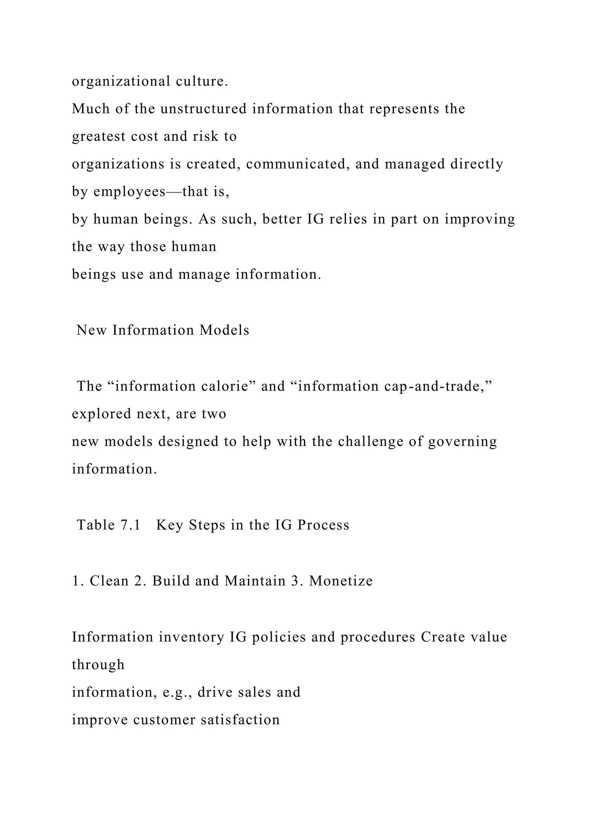 organizational culture.
Much of the unstructured information that represents the
greatest cost and risk to
organizations is created, communicated, and managed directly
by employees—that is,
by human beings. As such, better IG relies in part on improving
the way those human
beings use and manage information.
New Information Models
The “information calorie” and “information cap-and-trade,”
explored next, are two
new models designed to help with the challenge of governing
information.
Table 7.1 Key Steps in the IG Process
1. Clean 2. Build and Maintain 3. Monetize
Information inventory IG policies and procedures Create value
through
information, e.g., drive sales and
improve customer satisfaction
 