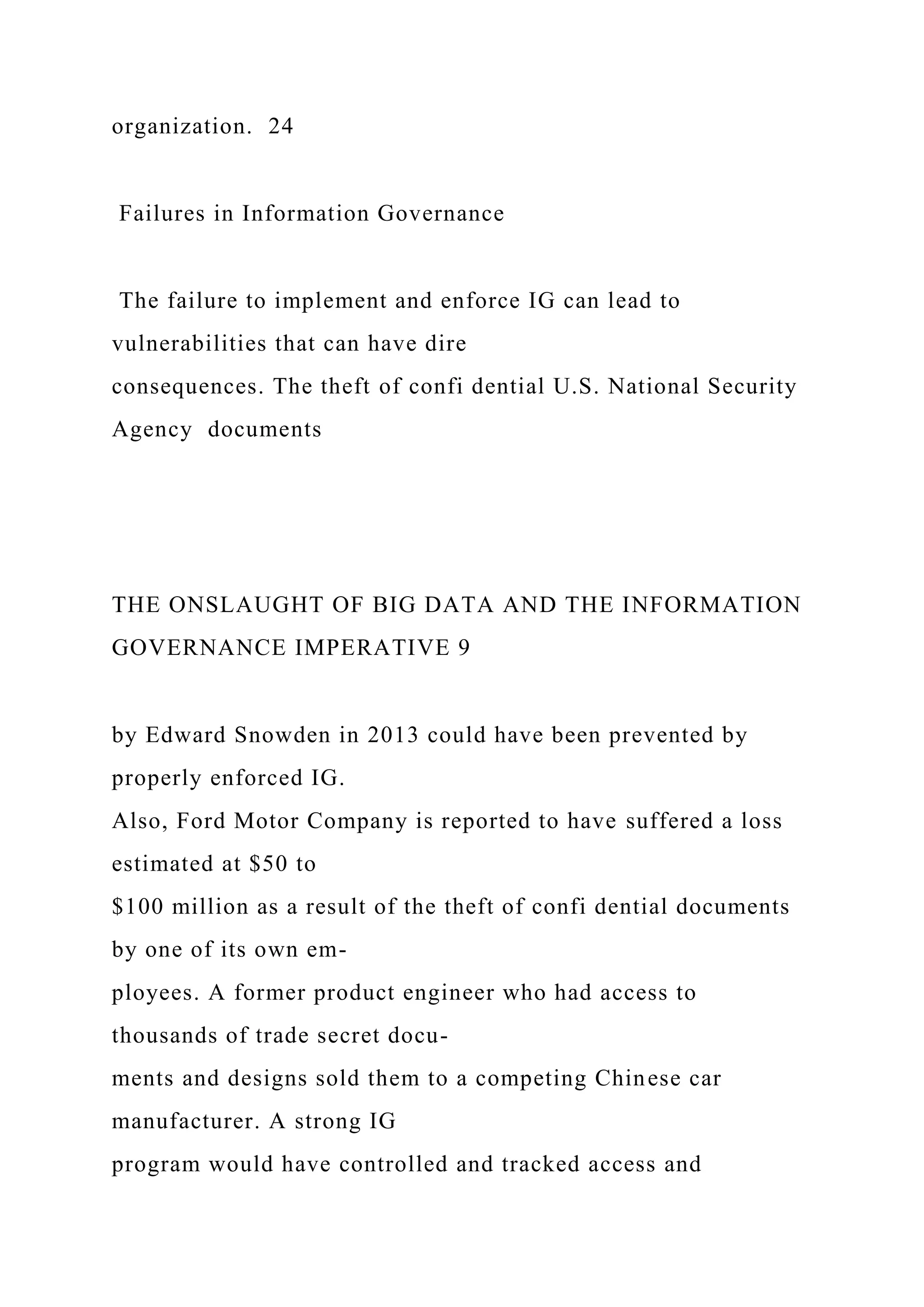 organization. 24
Failures in Information Governance
The failure to implement and enforce IG can lead to
vulnerabilities that can have dire
consequences. The theft of confi dential U.S. National Security
Agency documents
THE ONSLAUGHT OF BIG DATA AND THE INFORMATION
GOVERNANCE IMPERATIVE 9
by Edward Snowden in 2013 could have been prevented by
properly enforced IG.
Also, Ford Motor Company is reported to have suffered a loss
estimated at $50 to
$100 million as a result of the theft of confi dential documents
by one of its own em-
ployees. A former product engineer who had access to
thousands of trade secret docu-
ments and designs sold them to a competing Chinese car
manufacturer. A strong IG
program would have controlled and tracked access and
 