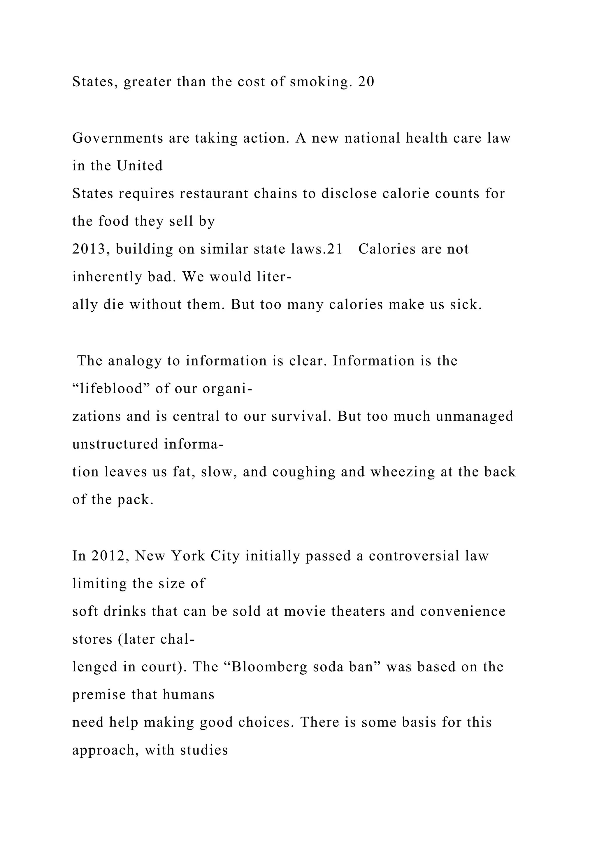States, greater than the cost of smoking. 20
Governments are taking action. A new national health care law
in the United
States requires restaurant chains to disclose calorie counts for
the food they sell by
2013, building on similar state laws.21 Calories are not
inherently bad. We would liter-
ally die without them. But too many calories make us sick.
The analogy to information is clear. Information is the
“lifeblood” of our organi-
zations and is central to our survival. But too much unmanaged
unstructured informa-
tion leaves us fat, slow, and coughing and wheezing at the back
of the pack.
In 2012, New York City initially passed a controversial law
limiting the size of
soft drinks that can be sold at movie theaters and convenience
stores (later chal-
lenged in court). The “Bloomberg soda ban” was based on the
premise that humans
need help making good choices. There is some basis for this
approach, with studies
 