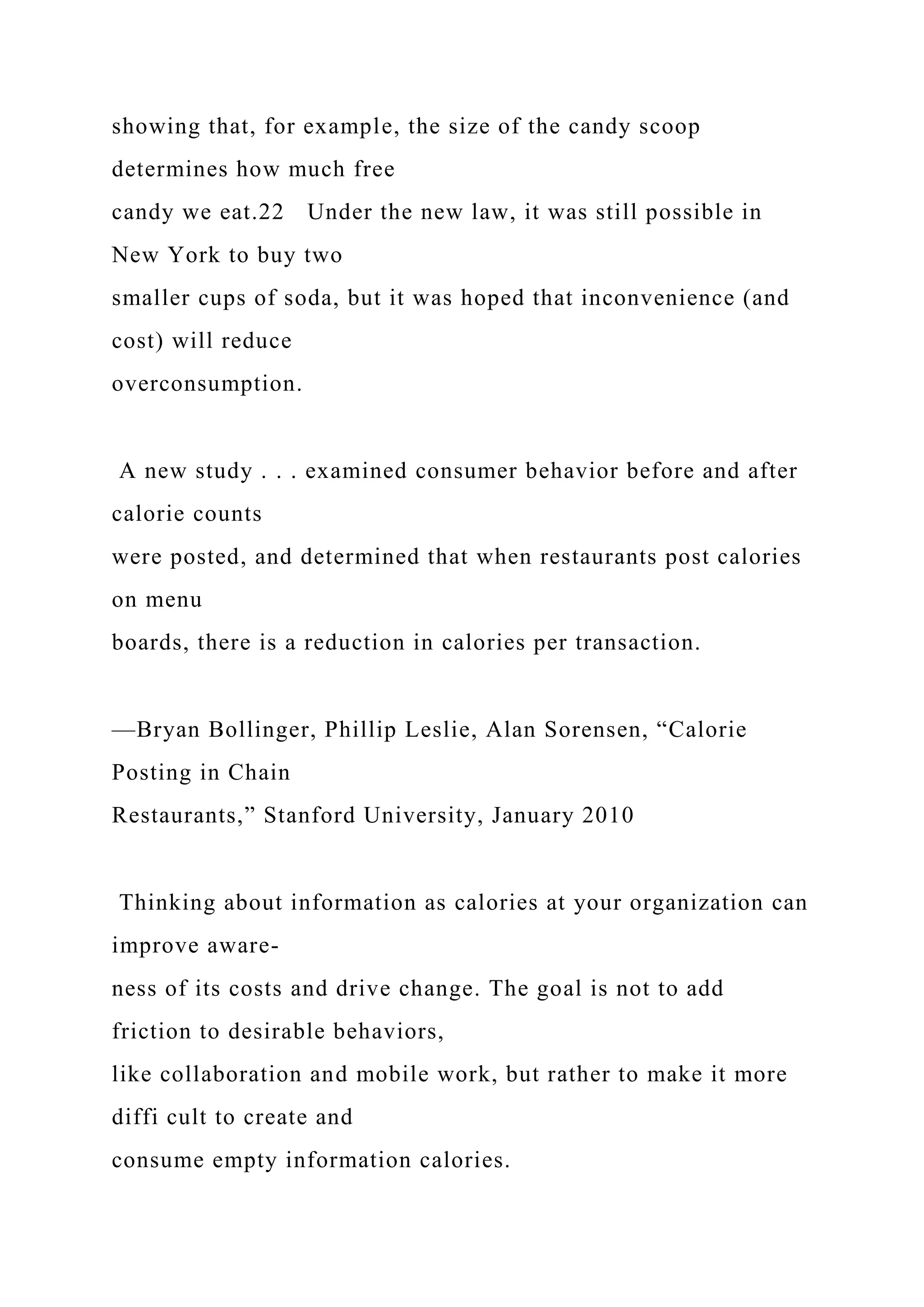 showing that, for example, the size of the candy scoop
determines how much free
candy we eat.22 Under the new law, it was still possible in
New York to buy two
smaller cups of soda, but it was hoped that inconvenience (and
cost) will reduce
overconsumption.
A new study . . . examined consumer behavior before and after
calorie counts
were posted, and determined that when restaurants post calories
on menu
boards, there is a reduction in calories per transaction.
—Bryan Bollinger, Phillip Leslie, Alan Sorensen, “Calorie
Posting in Chain
Restaurants,” Stanford University, January 2010
Thinking about information as calories at your organization can
improve aware-
ness of its costs and drive change. The goal is not to add
friction to desirable behaviors,
like collaboration and mobile work, but rather to make it more
diffi cult to create and
consume empty information calories.
 