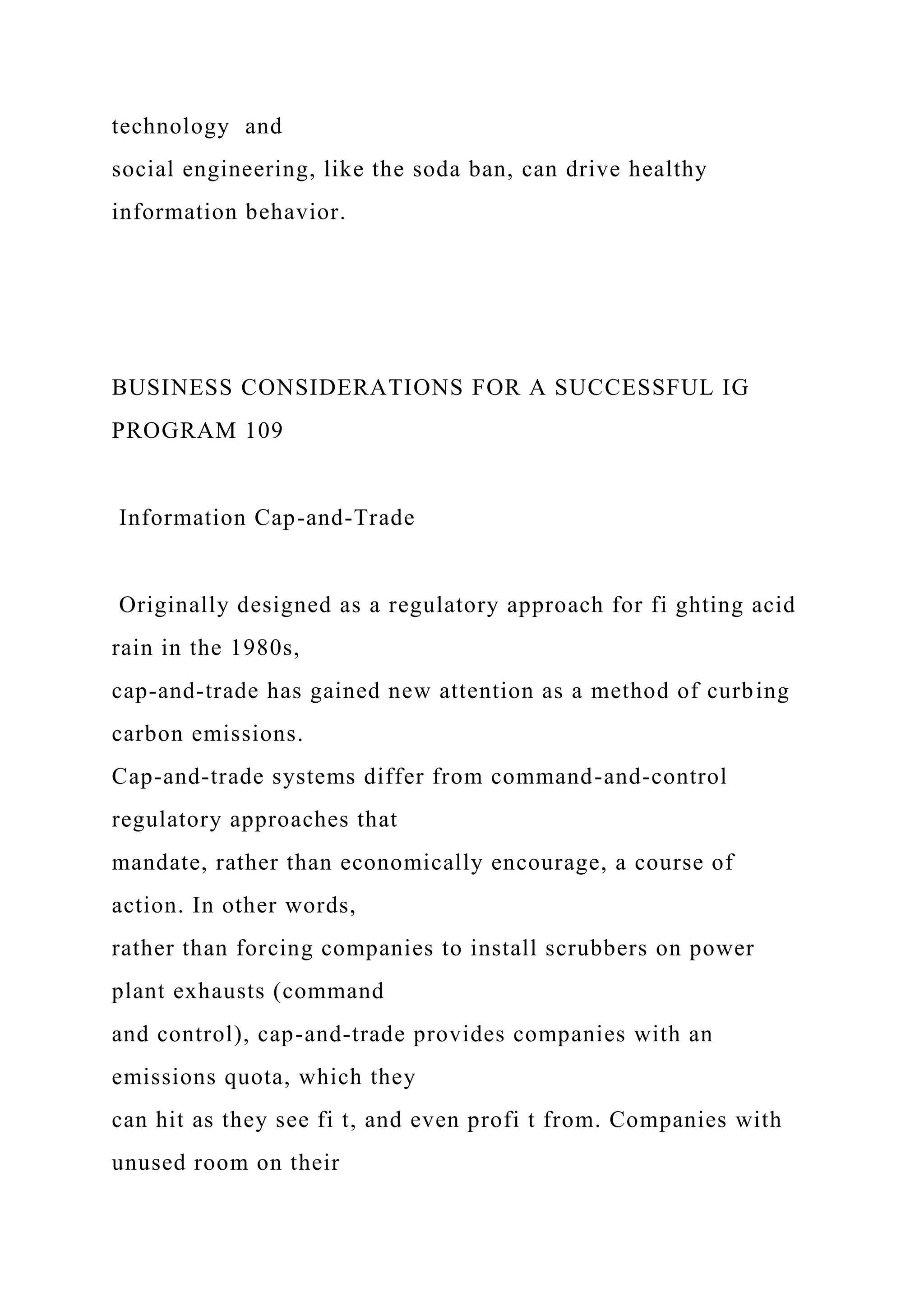 technology and
social engineering, like the soda ban, can drive healthy
information behavior.
BUSINESS CONSIDERATIONS FOR A SUCCESSFUL IG
PROGRAM 109
Information Cap-and-Trade
Originally designed as a regulatory approach for fi ghting acid
rain in the 1980s,
cap-and-trade has gained new attention as a method of curbing
carbon emissions.
Cap-and-trade systems differ from command-and-control
regulatory approaches that
mandate, rather than economically encourage, a course of
action. In other words,
rather than forcing companies to install scrubbers on power
plant exhausts (command
and control), cap-and-trade provides companies with an
emissions quota, which they
can hit as they see fi t, and even profi t from. Companies with
unused room on their
 