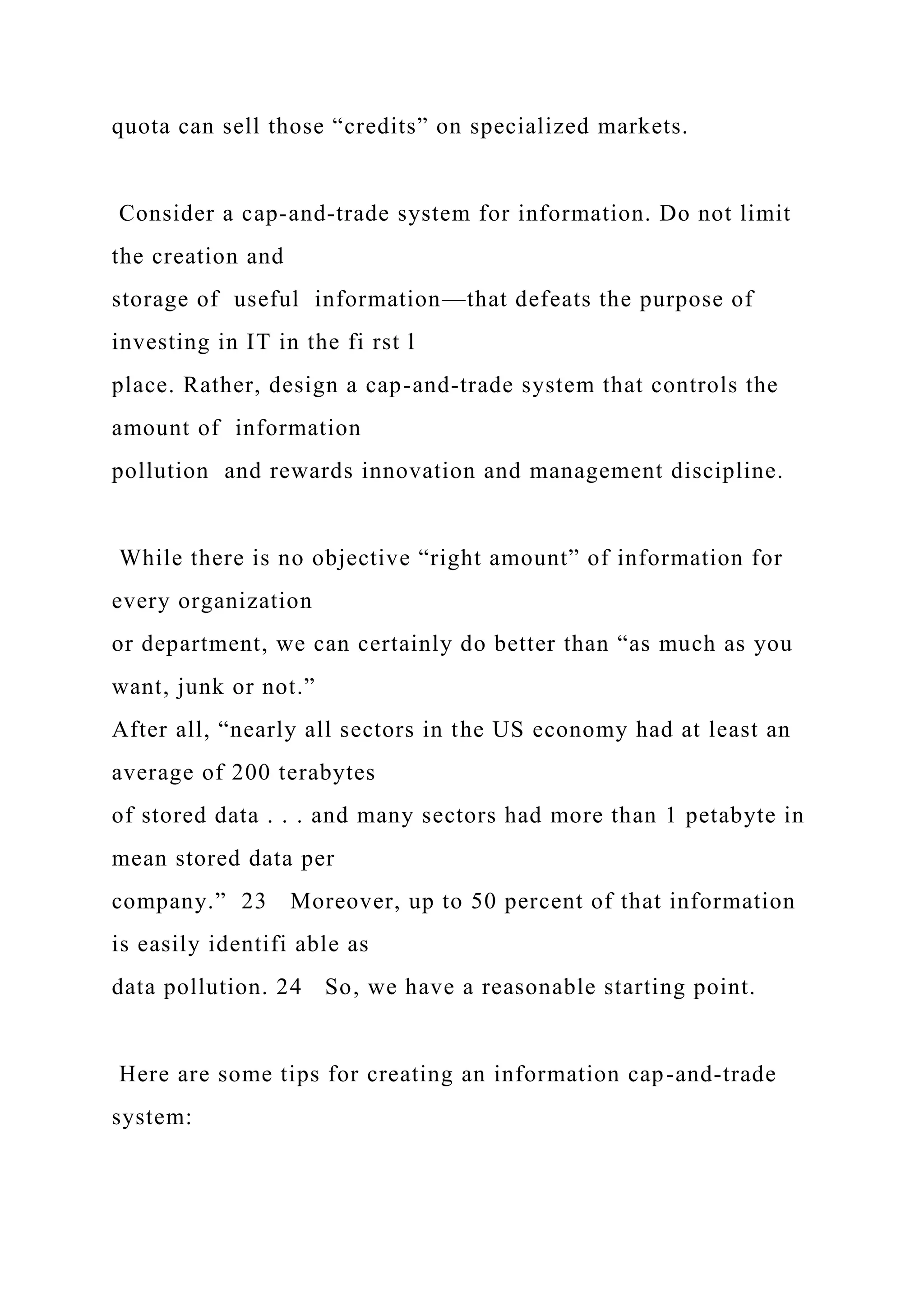 quota can sell those “credits” on specialized markets.
Consider a cap-and-trade system for information. Do not limit
the creation and
storage of useful information—that defeats the purpose of
investing in IT in the fi rst l
place. Rather, design a cap-and-trade system that controls the
amount of information
pollution and rewards innovation and management discipline.
While there is no objective “right amount” of information for
every organization
or department, we can certainly do better than “as much as you
want, junk or not.”
After all, “nearly all sectors in the US economy had at least an
average of 200 terabytes
of stored data . . . and many sectors had more than 1 petabyte in
mean stored data per
company.” 23 Moreover, up to 50 percent of that information
is easily identifi able as
data pollution. 24 So, we have a reasonable starting point.
Here are some tips for creating an information cap-and-trade
system:
 