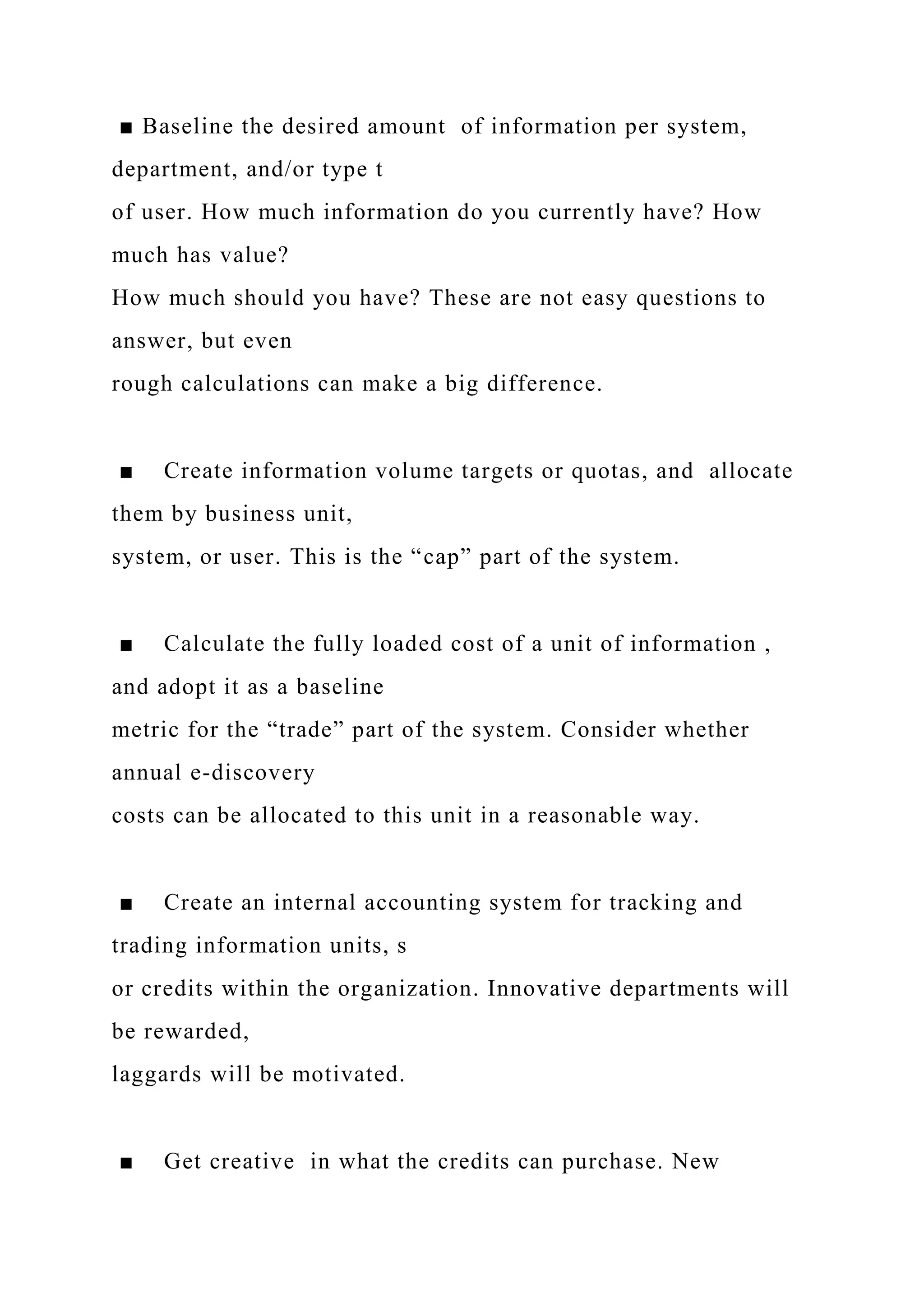 ■ Baseline the desired amount of information per system,
department, and/or type t
of user. How much information do you currently have? How
much has value?
How much should you have? These are not easy questions to
answer, but even
rough calculations can make a big difference.
■ Create information volume targets or quotas, and allocate
them by business unit,
system, or user. This is the “cap” part of the system.
■ Calculate the fully loaded cost of a unit of information ,
and adopt it as a baseline
metric for the “trade” part of the system. Consider whether
annual e-discovery
costs can be allocated to this unit in a reasonable way.
■ Create an internal accounting system for tracking and
trading information units, s
or credits within the organization. Innovative departments will
be rewarded,
laggards will be motivated.
■ Get creative in what the credits can purchase. New
 