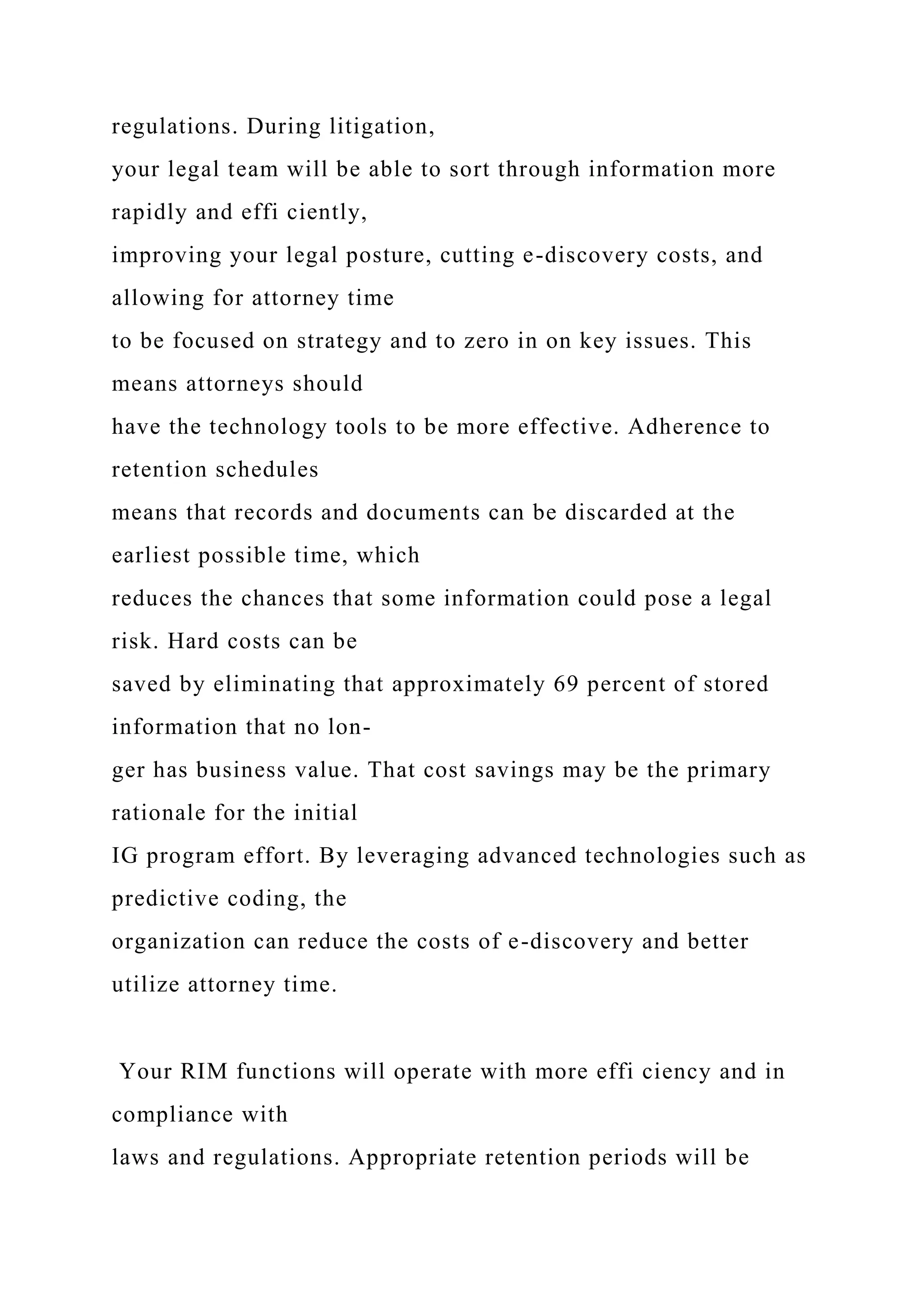 regulations. During litigation,
your legal team will be able to sort through information more
rapidly and effi ciently,
improving your legal posture, cutting e-discovery costs, and
allowing for attorney time
to be focused on strategy and to zero in on key issues. This
means attorneys should
have the technology tools to be more effective. Adherence to
retention schedules
means that records and documents can be discarded at the
earliest possible time, which
reduces the chances that some information could pose a legal
risk. Hard costs can be
saved by eliminating that approximately 69 percent of stored
information that no lon-
ger has business value. That cost savings may be the primary
rationale for the initial
IG program effort. By leveraging advanced technologies such as
predictive coding, the
organization can reduce the costs of e-discovery and better
utilize attorney time.
Your RIM functions will operate with more effi ciency and in
compliance with
laws and regulations. Appropriate retention periods will be
 