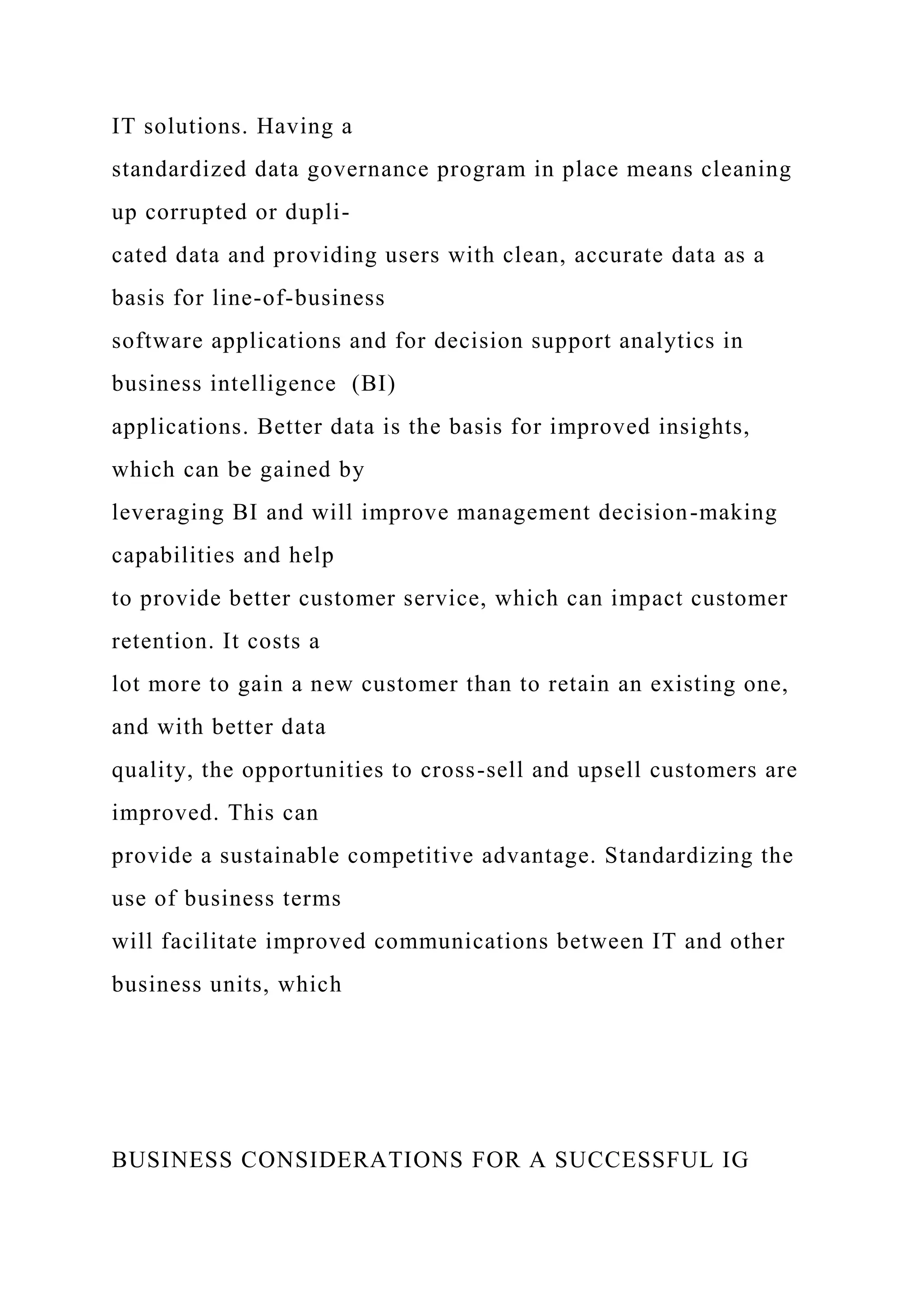 IT solutions. Having a
standardized data governance program in place means cleaning
up corrupted or dupli-
cated data and providing users with clean, accurate data as a
basis for line-of-business
software applications and for decision support analytics in
business intelligence (BI)
applications. Better data is the basis for improved insights,
which can be gained by
leveraging BI and will improve management decision-making
capabilities and help
to provide better customer service, which can impact customer
retention. It costs a
lot more to gain a new customer than to retain an existing one,
and with better data
quality, the opportunities to cross-sell and upsell customers are
improved. This can
provide a sustainable competitive advantage. Standardizing the
use of business terms
will facilitate improved communications between IT and other
business units, which
BUSINESS CONSIDERATIONS FOR A SUCCESSFUL IG
 