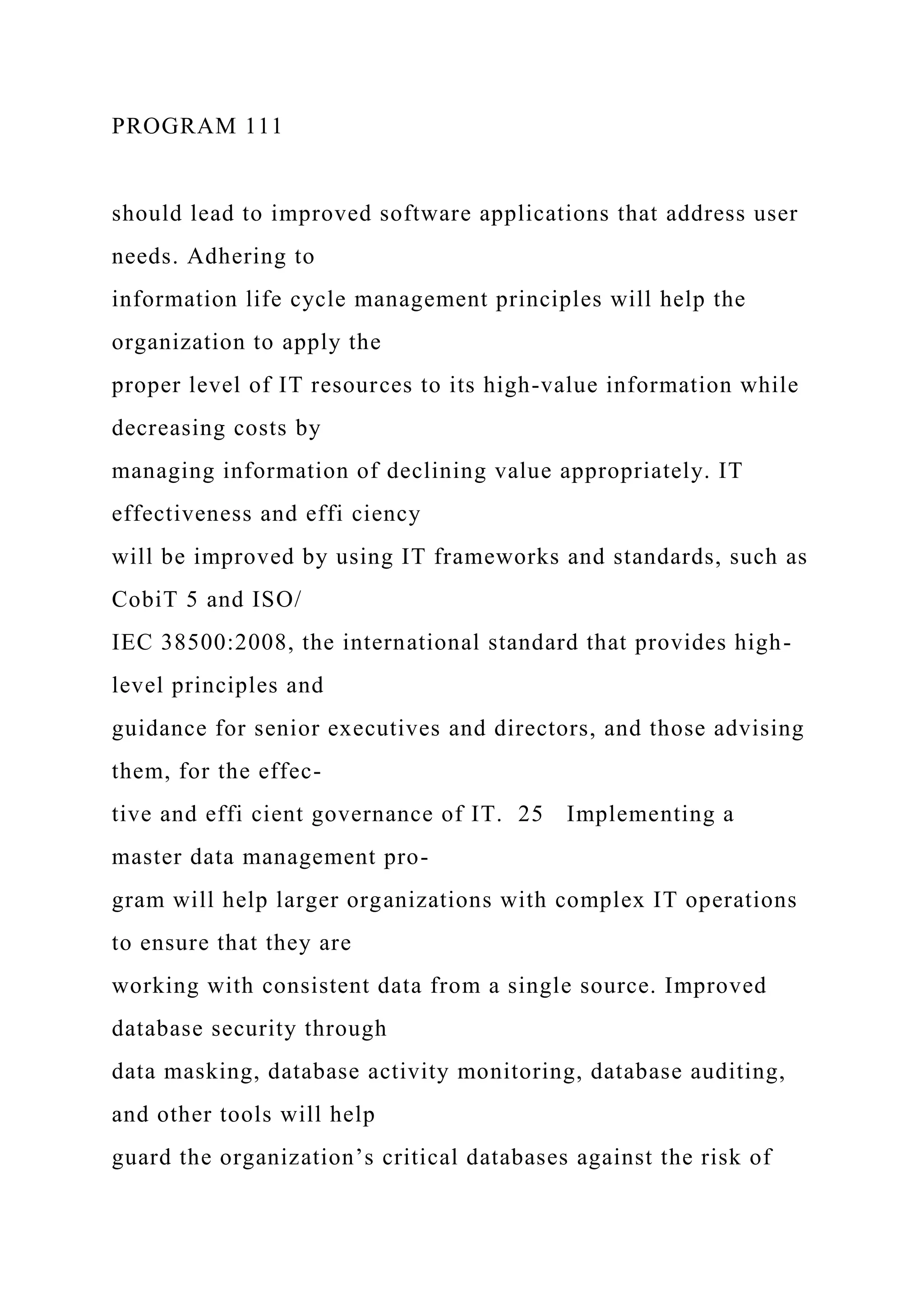 PROGRAM 111
should lead to improved software applications that address user
needs. Adhering to
information life cycle management principles will help the
organization to apply the
proper level of IT resources to its high-value information while
decreasing costs by
managing information of declining value appropriately. IT
effectiveness and effi ciency
will be improved by using IT frameworks and standards, such as
CobiT 5 and ISO/
IEC 38500:2008, the international standard that provides high-
level principles and
guidance for senior executives and directors, and those advising
them, for the effec-
tive and effi cient governance of IT. 25 Implementing a
master data management pro-
gram will help larger organizations with complex IT operations
to ensure that they are
working with consistent data from a single source. Improved
database security through
data masking, database activity monitoring, database auditing,
and other tools will help
guard the organization’s critical databases against the risk of
 