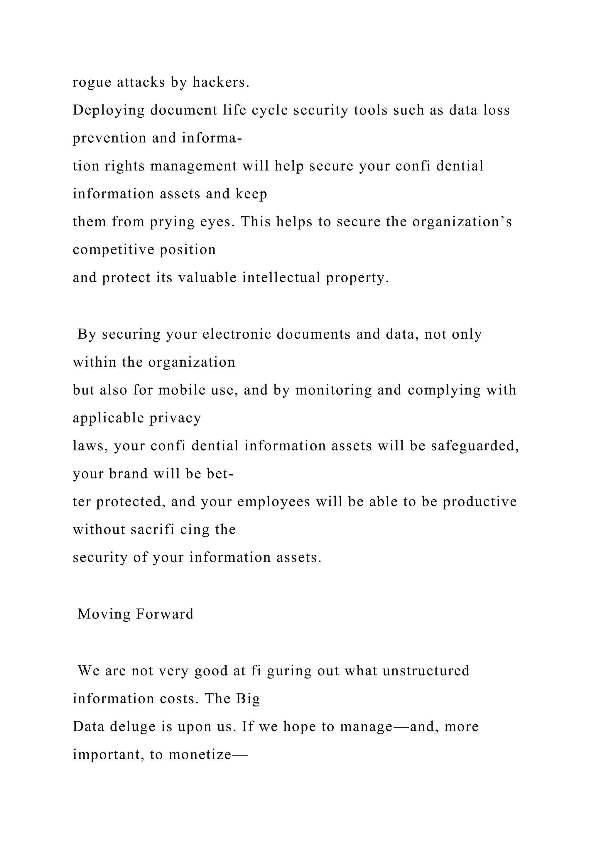 rogue attacks by hackers.
Deploying document life cycle security tools such as data loss
prevention and informa-
tion rights management will help secure your confi dential
information assets and keep
them from prying eyes. This helps to secure the organization’s
competitive position
and protect its valuable intellectual property.
By securing your electronic documents and data, not only
within the organization
but also for mobile use, and by monitoring and complying with
applicable privacy
laws, your confi dential information assets will be safeguarded,
your brand will be bet-
ter protected, and your employees will be able to be productive
without sacrifi cing the
security of your information assets.
Moving Forward
We are not very good at fi guring out what unstructured
information costs. The Big
Data deluge is upon us. If we hope to manage—and, more
important, to monetize—
 