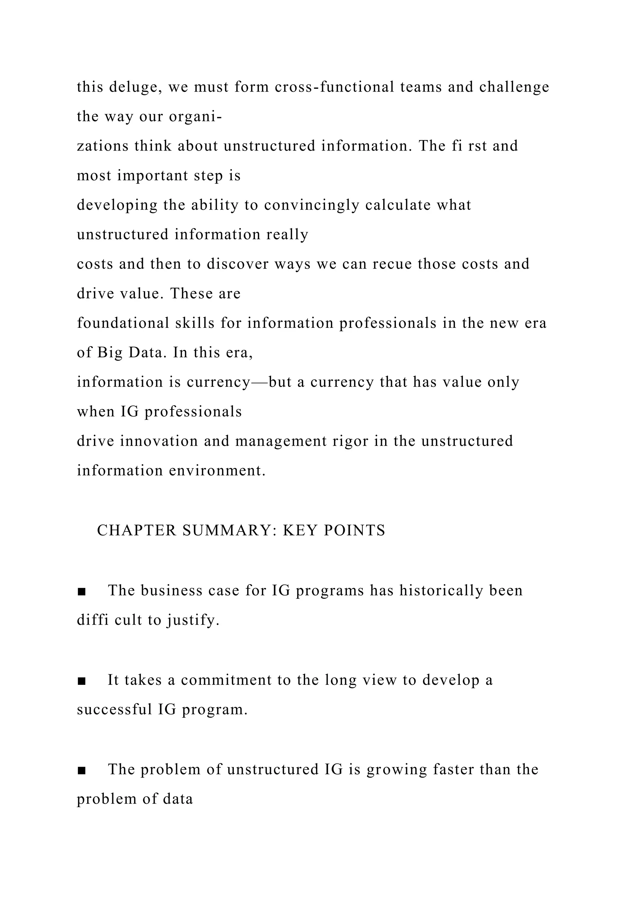 this deluge, we must form cross-functional teams and challenge
the way our organi-
zations think about unstructured information. The fi rst and
most important step is
developing the ability to convincingly calculate what
unstructured information really
costs and then to discover ways we can recue those costs and
drive value. These are
foundational skills for information professionals in the new era
of Big Data. In this era,
information is currency—but a currency that has value only
when IG professionals
drive innovation and management rigor in the unstructured
information environment.
CHAPTER SUMMARY: KEY POINTS
■ The business case for IG programs has historically been
diffi cult to justify.
■ It takes a commitment to the long view to develop a
successful IG program.
■ The problem of unstructured IG is growing faster than the
problem of data
 