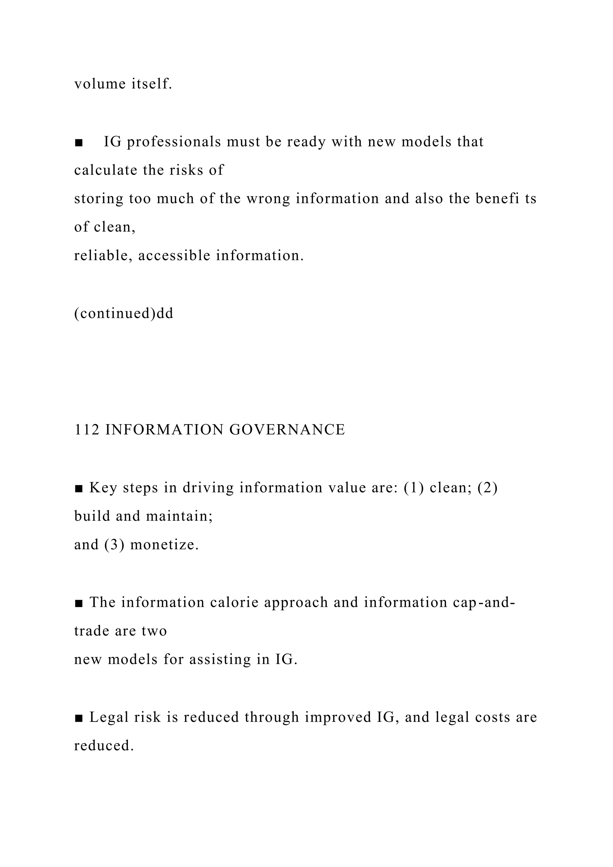 volume itself.
■ IG professionals must be ready with new models that
calculate the risks of
storing too much of the wrong information and also the benefi ts
of clean,
reliable, accessible information.
(continued)dd
112 INFORMATION GOVERNANCE
■ Key steps in driving information value are: (1) clean; (2)
build and maintain;
and (3) monetize.
■ The information calorie approach and information cap-and-
trade are two
new models for assisting in IG.
■ Legal risk is reduced through improved IG, and legal costs are
reduced.
 