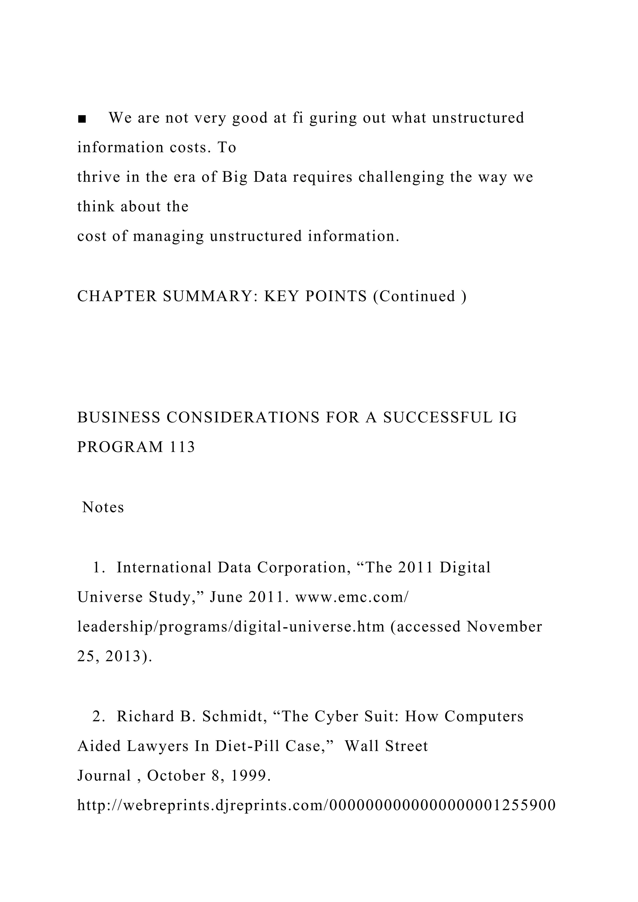■ We are not very good at fi guring out what unstructured
information costs. To
thrive in the era of Big Data requires challenging the way we
think about the
cost of managing unstructured information.
CHAPTER SUMMARY: KEY POINTS (Continued )
BUSINESS CONSIDERATIONS FOR A SUCCESSFUL IG
PROGRAM 113
Notes
1. International Data Corporation, “The 2011 Digital
Universe Study,” June 2011. www.emc.com/
leadership/programs/digital-universe.htm (accessed November
25, 2013).
2. Richard B. Schmidt, “The Cyber Suit: How Computers
Aided Lawyers In Diet-Pill Case,” Wall Street
Journal , October 8, 1999.
http://webreprints.djreprints.com/0000000000000000001255900
 