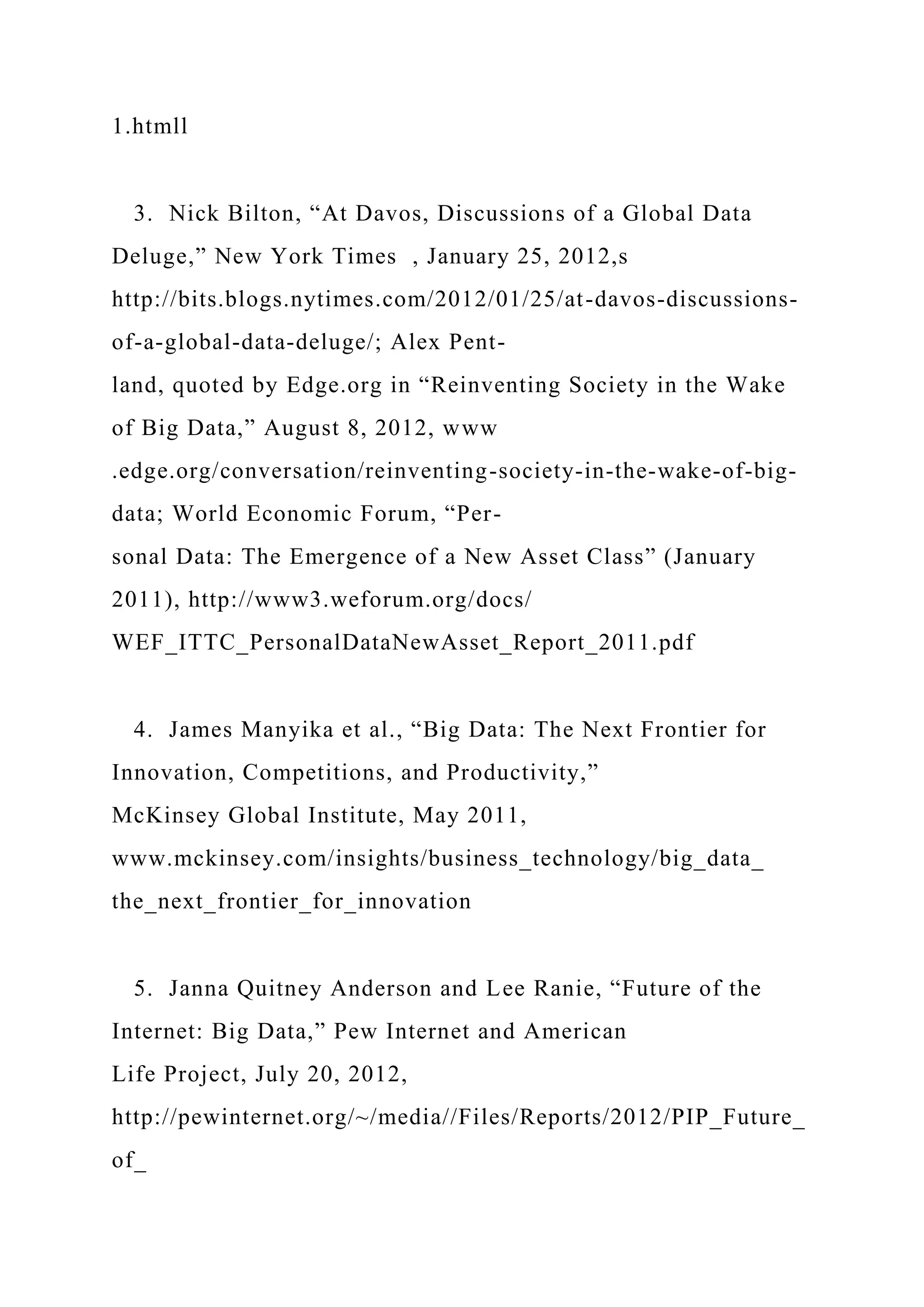 1.htmll
3. Nick Bilton, “At Davos, Discussions of a Global Data
Deluge,” New York Times , January 25, 2012,s
http://bits.blogs.nytimes.com/2012/01/25/at-davos-discussions-
of-a-global-data-deluge/; Alex Pent-
land, quoted by Edge.org in “Reinventing Society in the Wake
of Big Data,” August 8, 2012, www
.edge.org/conversation/reinventing-society-in-the-wake-of-big-
data; World Economic Forum, “Per-
sonal Data: The Emergence of a New Asset Class” (January
2011), http://www3.weforum.org/docs/
WEF_ITTC_PersonalDataNewAsset_Report_2011.pdf
4. James Manyika et al., “Big Data: The Next Frontier for
Innovation, Competitions, and Productivity,”
McKinsey Global Institute, May 2011,
www.mckinsey.com/insights/business_technology/big_data_
the_next_frontier_for_innovation
5. Janna Quitney Anderson and Lee Ranie, “Future of the
Internet: Big Data,” Pew Internet and American
Life Project, July 20, 2012,
http://pewinternet.org/~/media//Files/Reports/2012/PIP_Future_
of_
 