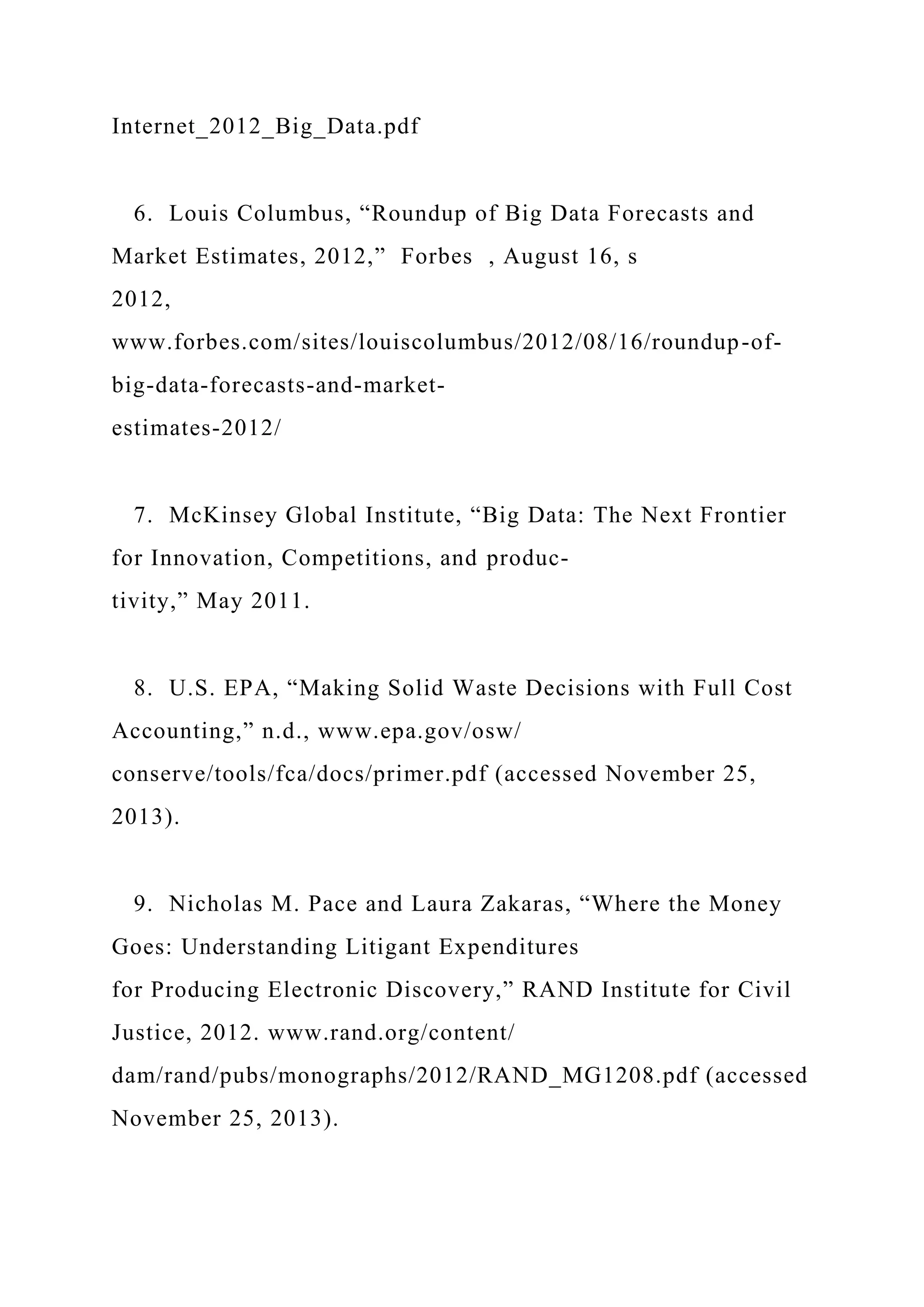 Internet_2012_Big_Data.pdf
6. Louis Columbus, “Roundup of Big Data Forecasts and
Market Estimates, 2012,” Forbes , August 16, s
2012,
www.forbes.com/sites/louiscolumbus/2012/08/16/roundup-of-
big-data-forecasts-and-market-
estimates-2012/
7. McKinsey Global Institute, “Big Data: The Next Frontier
for Innovation, Competitions, and produc-
tivity,” May 2011.
8. U.S. EPA, “Making Solid Waste Decisions with Full Cost
Accounting,” n.d., www.epa.gov/osw/
conserve/tools/fca/docs/primer.pdf (accessed November 25,
2013).
9. Nicholas M. Pace and Laura Zakaras, “Where the Money
Goes: Understanding Litigant Expenditures
for Producing Electronic Discovery,” RAND Institute for Civil
Justice, 2012. www.rand.org/content/
dam/rand/pubs/monographs/2012/RAND_MG1208.pdf (accessed
November 25, 2013).
 