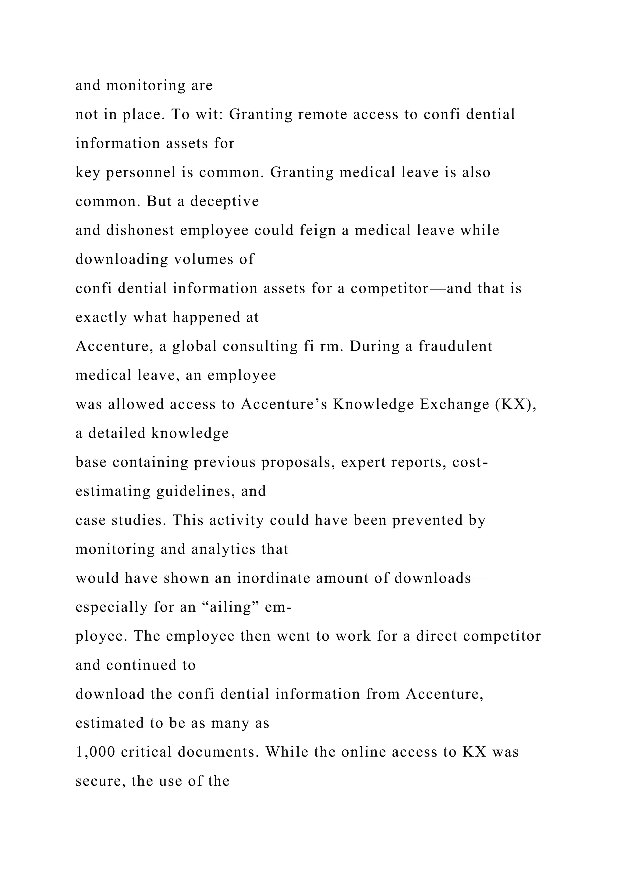 and monitoring are
not in place. To wit: Granting remote access to confi dential
information assets for
key personnel is common. Granting medical leave is also
common. But a deceptive
and dishonest employee could feign a medical leave while
downloading volumes of
confi dential information assets for a competitor—and that is
exactly what happened at
Accenture, a global consulting fi rm. During a fraudulent
medical leave, an employee
was allowed access to Accenture’s Knowledge Exchange (KX),
a detailed knowledge
base containing previous proposals, expert reports, cost-
estimating guidelines, and
case studies. This activity could have been prevented by
monitoring and analytics that
would have shown an inordinate amount of downloads—
especially for an “ailing” em-
ployee. The employee then went to work for a direct competitor
and continued to
download the confi dential information from Accenture,
estimated to be as many as
1,000 critical documents. While the online access to KX was
secure, the use of the
 