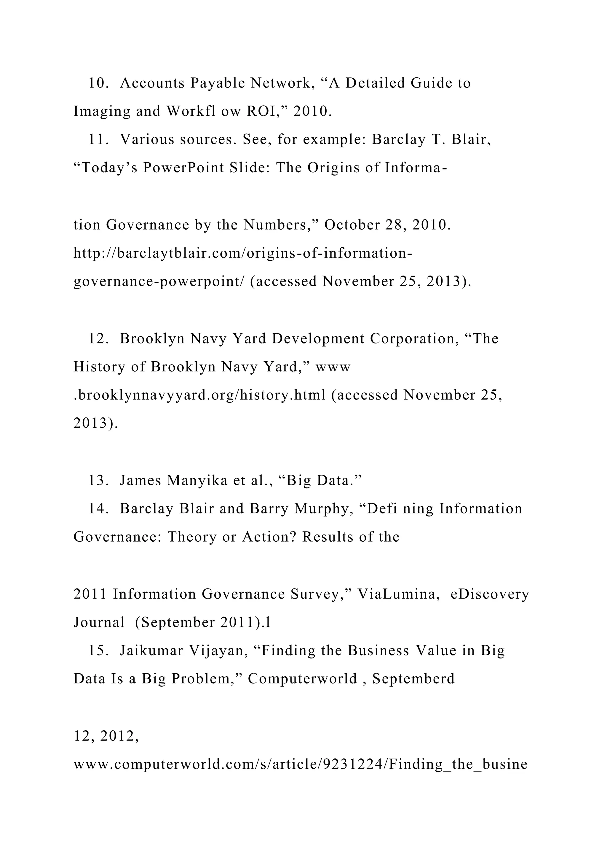 10. Accounts Payable Network, “A Detailed Guide to
Imaging and Workfl ow ROI,” 2010.
11. Various sources. See, for example: Barclay T. Blair,
“Today’s PowerPoint Slide: The Origins of Informa-
tion Governance by the Numbers,” October 28, 2010.
http://barclaytblair.com/origins-of-information-
governance-powerpoint/ (accessed November 25, 2013).
12. Brooklyn Navy Yard Development Corporation, “The
History of Brooklyn Navy Yard,” www
.brooklynnavyyard.org/history.html (accessed November 25,
2013).
13. James Manyika et al., “Big Data.”
14. Barclay Blair and Barry Murphy, “Defi ning Information
Governance: Theory or Action? Results of the
2011 Information Governance Survey,” ViaLumina, eDiscovery
Journal (September 2011).l
15. Jaikumar Vijayan, “Finding the Business Value in Big
Data Is a Big Problem,” Computerworld , Septemberd
12, 2012,
www.computerworld.com/s/article/9231224/Finding_the_busine
 