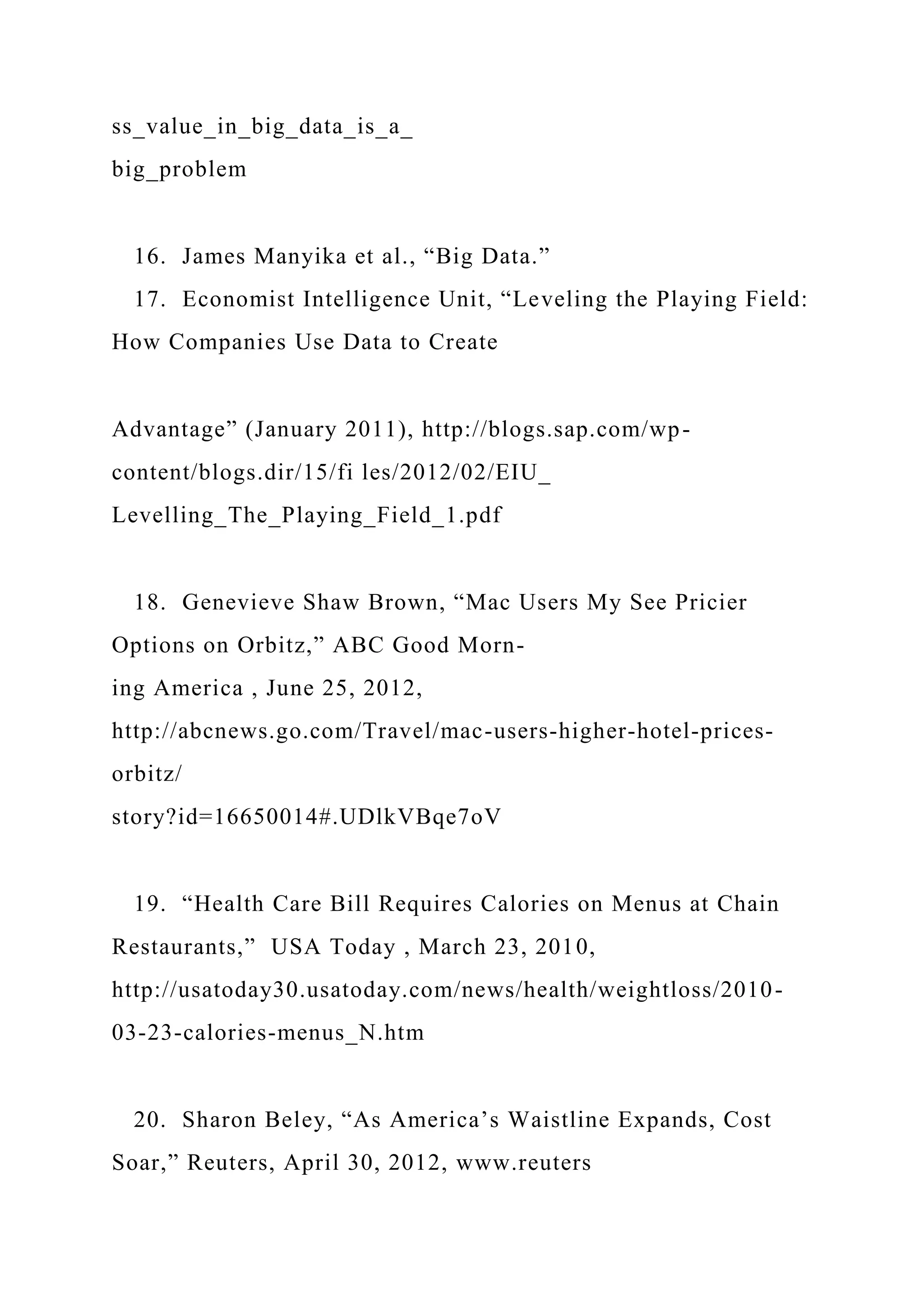 ss_value_in_big_data_is_a_
big_problem
16. James Manyika et al., “Big Data.”
17. Economist Intelligence Unit, “Leveling the Playing Field:
How Companies Use Data to Create
Advantage” (January 2011), http://blogs.sap.com/wp-
content/blogs.dir/15/fi les/2012/02/EIU_
Levelling_The_Playing_Field_1.pdf
18. Genevieve Shaw Brown, “Mac Users My See Pricier
Options on Orbitz,” ABC Good Morn-
ing America , June 25, 2012,
http://abcnews.go.com/Travel/mac-users-higher-hotel-prices-
orbitz/
story?id=16650014#.UDlkVBqe7oV
19. “Health Care Bill Requires Calories on Menus at Chain
Restaurants,” USA Today , March 23, 2010,
http://usatoday30.usatoday.com/news/health/weightloss/2010-
03-23-calories-menus_N.htm
20. Sharon Beley, “As America’s Waistline Expands, Cost
Soar,” Reuters, April 30, 2012, www.reuters
 