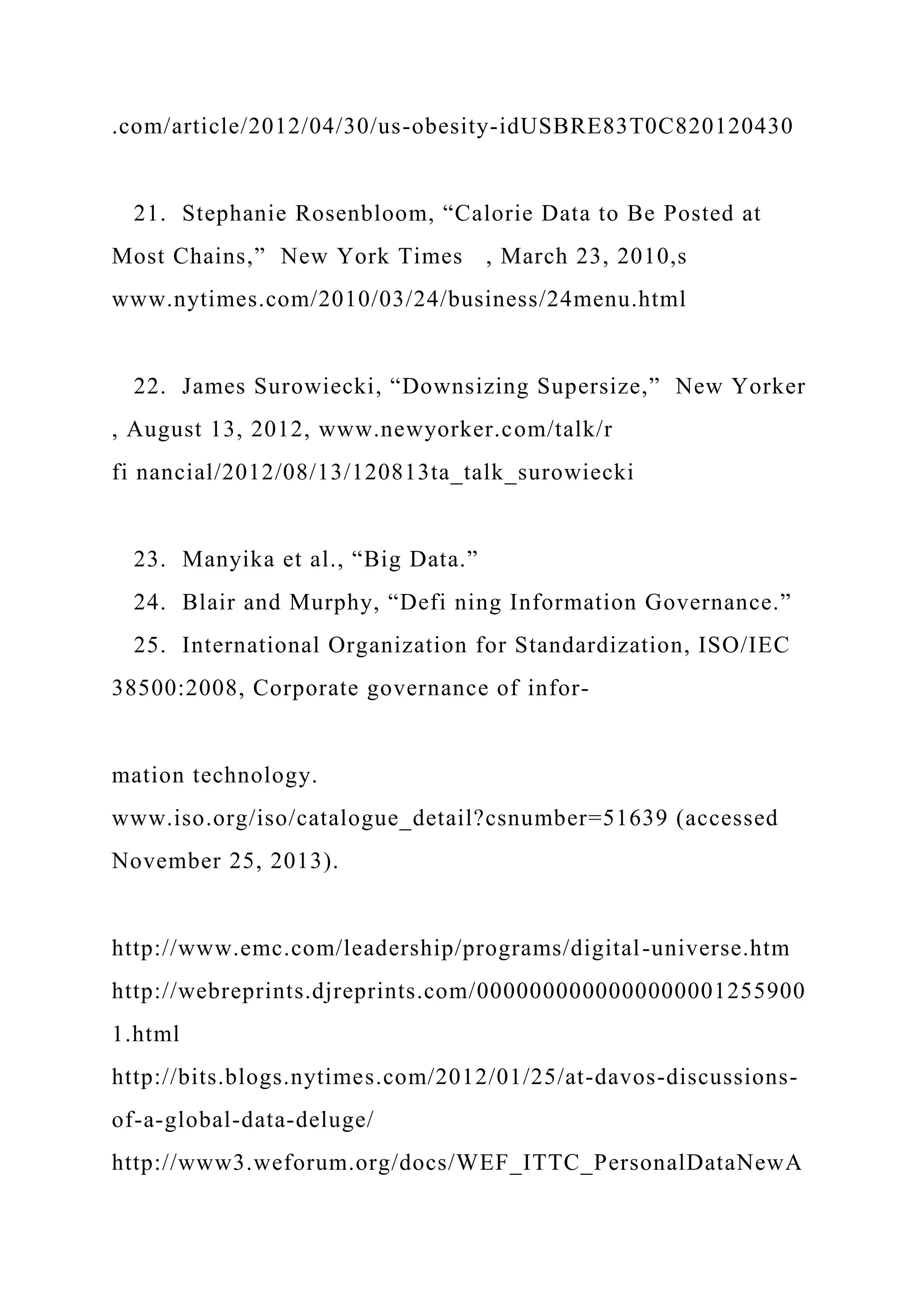 .com/article/2012/04/30/us-obesity-idUSBRE83T0C820120430
21. Stephanie Rosenbloom, “Calorie Data to Be Posted at
Most Chains,” New York Times , March 23, 2010,s
www.nytimes.com/2010/03/24/business/24menu.html
22. James Surowiecki, “Downsizing Supersize,” New Yorker
, August 13, 2012, www.newyorker.com/talk/r
fi nancial/2012/08/13/120813ta_talk_surowiecki
23. Manyika et al., “Big Data.”
24. Blair and Murphy, “Defi ning Information Governance.”
25. International Organization for Standardization, ISO/IEC
38500:2008, Corporate governance of infor-
mation technology.
www.iso.org/iso/catalogue_detail?csnumber=51639 (accessed
November 25, 2013).
http://www.emc.com/leadership/programs/digital-universe.htm
http://webreprints.djreprints.com/0000000000000000001255900
1.html
http://bits.blogs.nytimes.com/2012/01/25/at-davos-discussions-
of-a-global-data-deluge/
http://www3.weforum.org/docs/WEF_ITTC_PersonalDataNewA
 
