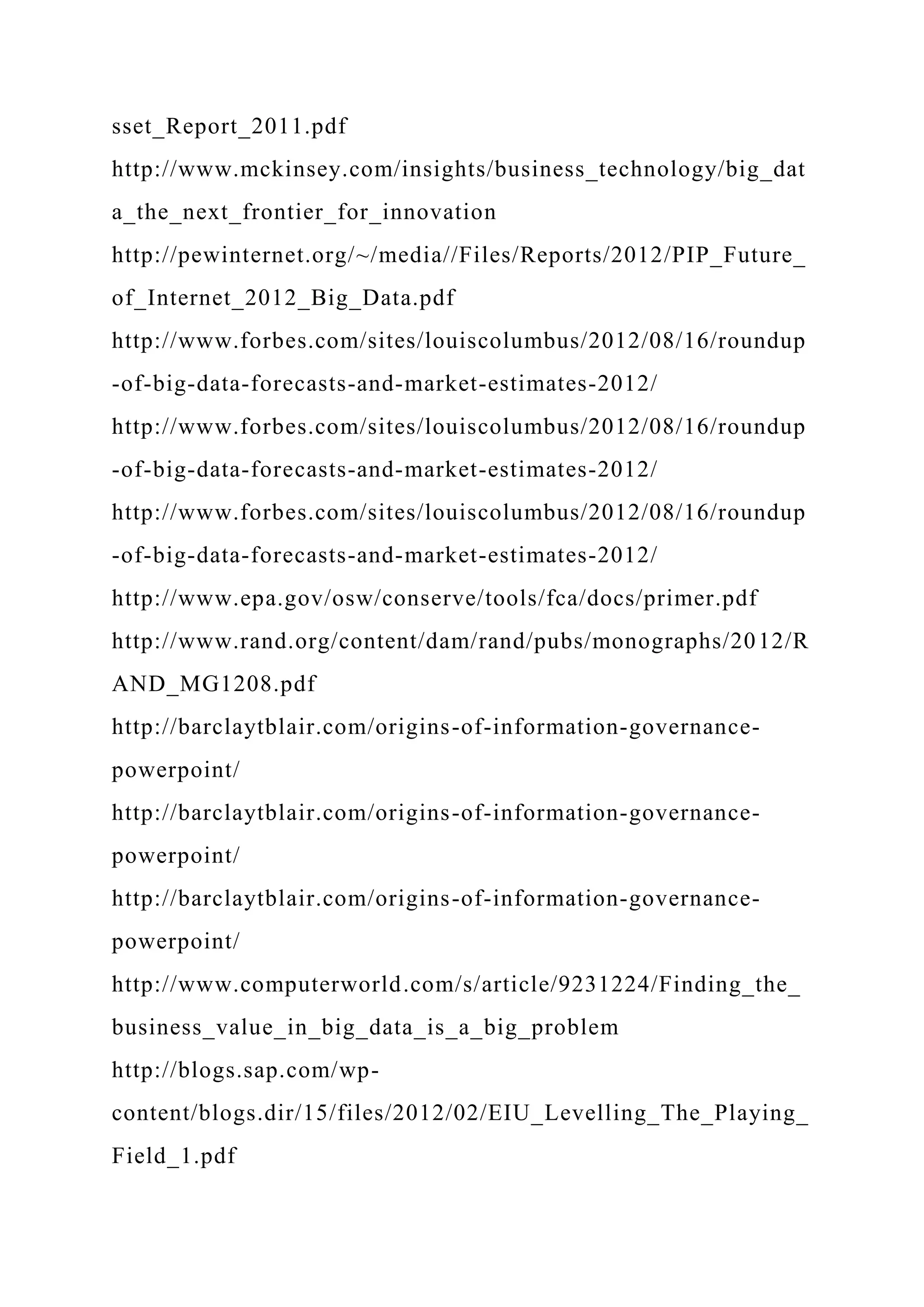 sset_Report_2011.pdf
http://www.mckinsey.com/insights/business_technology/big_dat
a_the_next_frontier_for_innovation
http://pewinternet.org/~/media//Files/Reports/2012/PIP_Future_
of_Internet_2012_Big_Data.pdf
http://www.forbes.com/sites/louiscolumbus/2012/08/16/roundup
-of-big-data-forecasts-and-market-estimates-2012/
http://www.forbes.com/sites/louiscolumbus/2012/08/16/roundup
-of-big-data-forecasts-and-market-estimates-2012/
http://www.forbes.com/sites/louiscolumbus/2012/08/16/roundup
-of-big-data-forecasts-and-market-estimates-2012/
http://www.epa.gov/osw/conserve/tools/fca/docs/primer.pdf
http://www.rand.org/content/dam/rand/pubs/monographs/2012/R
AND_MG1208.pdf
http://barclaytblair.com/origins-of-information-governance-
powerpoint/
http://barclaytblair.com/origins-of-information-governance-
powerpoint/
http://barclaytblair.com/origins-of-information-governance-
powerpoint/
http://www.computerworld.com/s/article/9231224/Finding_the_
business_value_in_big_data_is_a_big_problem
http://blogs.sap.com/wp-
content/blogs.dir/15/files/2012/02/EIU_Levelling_The_Playing_
Field_1.pdf
 