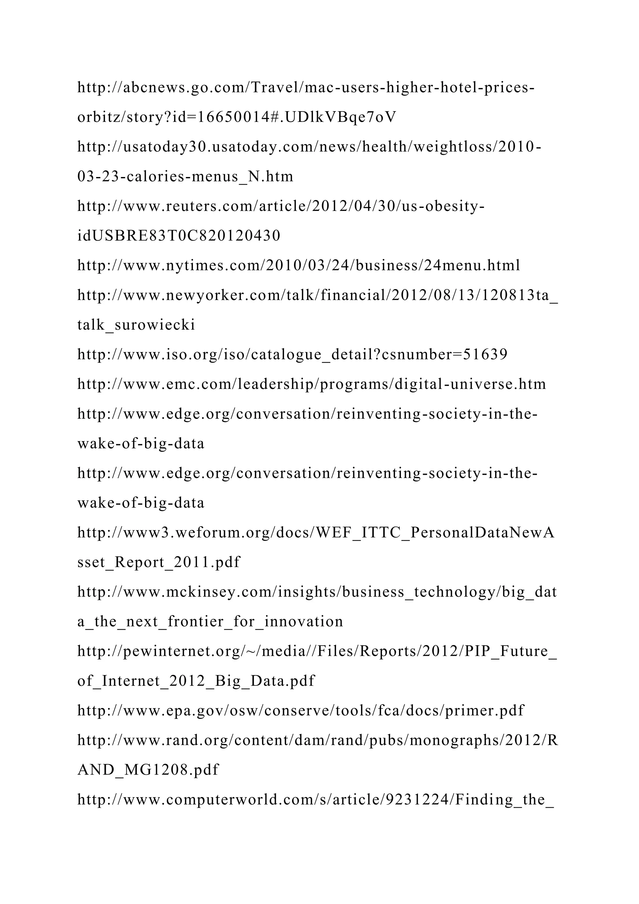 http://abcnews.go.com/Travel/mac-users-higher-hotel-prices-
orbitz/story?id=16650014#.UDlkVBqe7oV
http://usatoday30.usatoday.com/news/health/weightloss/2010-
03-23-calories-menus_N.htm
http://www.reuters.com/article/2012/04/30/us-obesity-
idUSBRE83T0C820120430
http://www.nytimes.com/2010/03/24/business/24menu.html
http://www.newyorker.com/talk/financial/2012/08/13/120813ta_
talk_surowiecki
http://www.iso.org/iso/catalogue_detail?csnumber=51639
http://www.emc.com/leadership/programs/digital-universe.htm
http://www.edge.org/conversation/reinventing-society-in-the-
wake-of-big-data
http://www.edge.org/conversation/reinventing-society-in-the-
wake-of-big-data
http://www3.weforum.org/docs/WEF_ITTC_PersonalDataNewA
sset_Report_2011.pdf
http://www.mckinsey.com/insights/business_technology/big_dat
a_the_next_frontier_for_innovation
http://pewinternet.org/~/media//Files/Reports/2012/PIP_Future_
of_Internet_2012_Big_Data.pdf
http://www.epa.gov/osw/conserve/tools/fca/docs/primer.pdf
http://www.rand.org/content/dam/rand/pubs/monographs/2012/R
AND_MG1208.pdf
http://www.computerworld.com/s/article/9231224/Finding_the_
 
