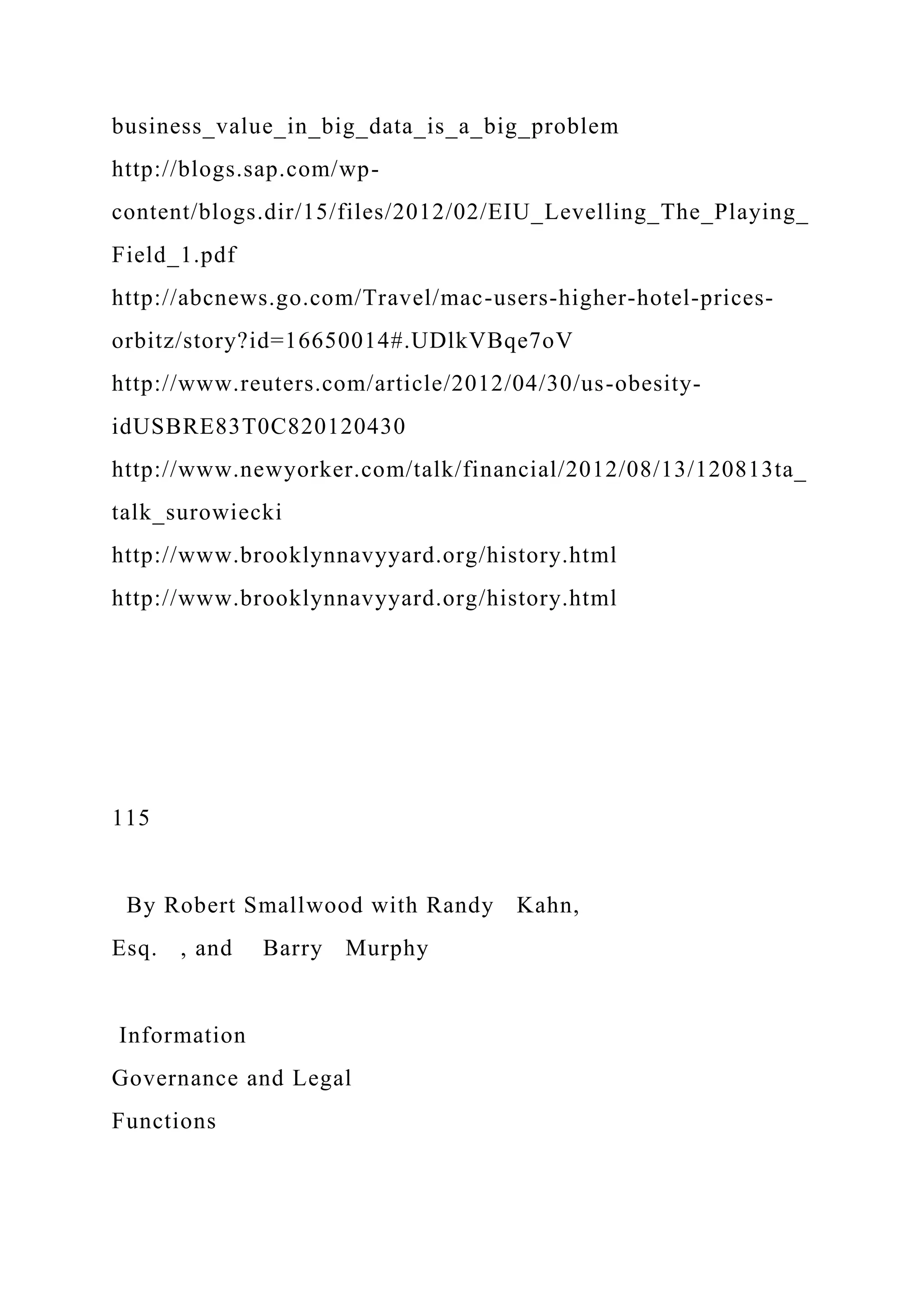 business_value_in_big_data_is_a_big_problem
http://blogs.sap.com/wp-
content/blogs.dir/15/files/2012/02/EIU_Levelling_The_Playing_
Field_1.pdf
http://abcnews.go.com/Travel/mac-users-higher-hotel-prices-
orbitz/story?id=16650014#.UDlkVBqe7oV
http://www.reuters.com/article/2012/04/30/us-obesity-
idUSBRE83T0C820120430
http://www.newyorker.com/talk/financial/2012/08/13/120813ta_
talk_surowiecki
http://www.brooklynnavyyard.org/history.html
http://www.brooklynnavyyard.org/history.html
115
By Robert Smallwood with Randy Kahn,
Esq. , and Barry Murphy
Information
Governance and Legal
Functions
 
