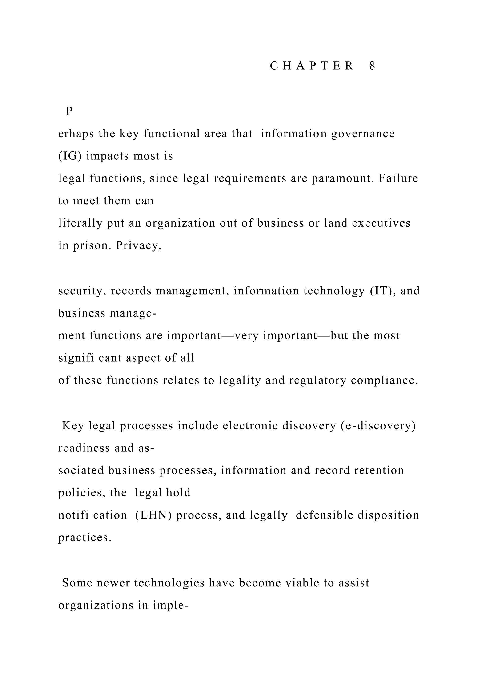 C H A P T E R 8
P
erhaps the key functional area that information governance
(IG) impacts most is
legal functions, since legal requirements are paramount. Failure
to meet them can
literally put an organization out of business or land executives
in prison. Privacy,
security, records management, information technology (IT), and
business manage-
ment functions are important—very important—but the most
signifi cant aspect of all
of these functions relates to legality and regulatory compliance.
Key legal processes include electronic discovery (e-discovery)
readiness and as-
sociated business processes, information and record retention
policies, the legal hold
notifi cation (LHN) process, and legally defensible disposition
practices.
Some newer technologies have become viable to assist
organizations in imple-
 