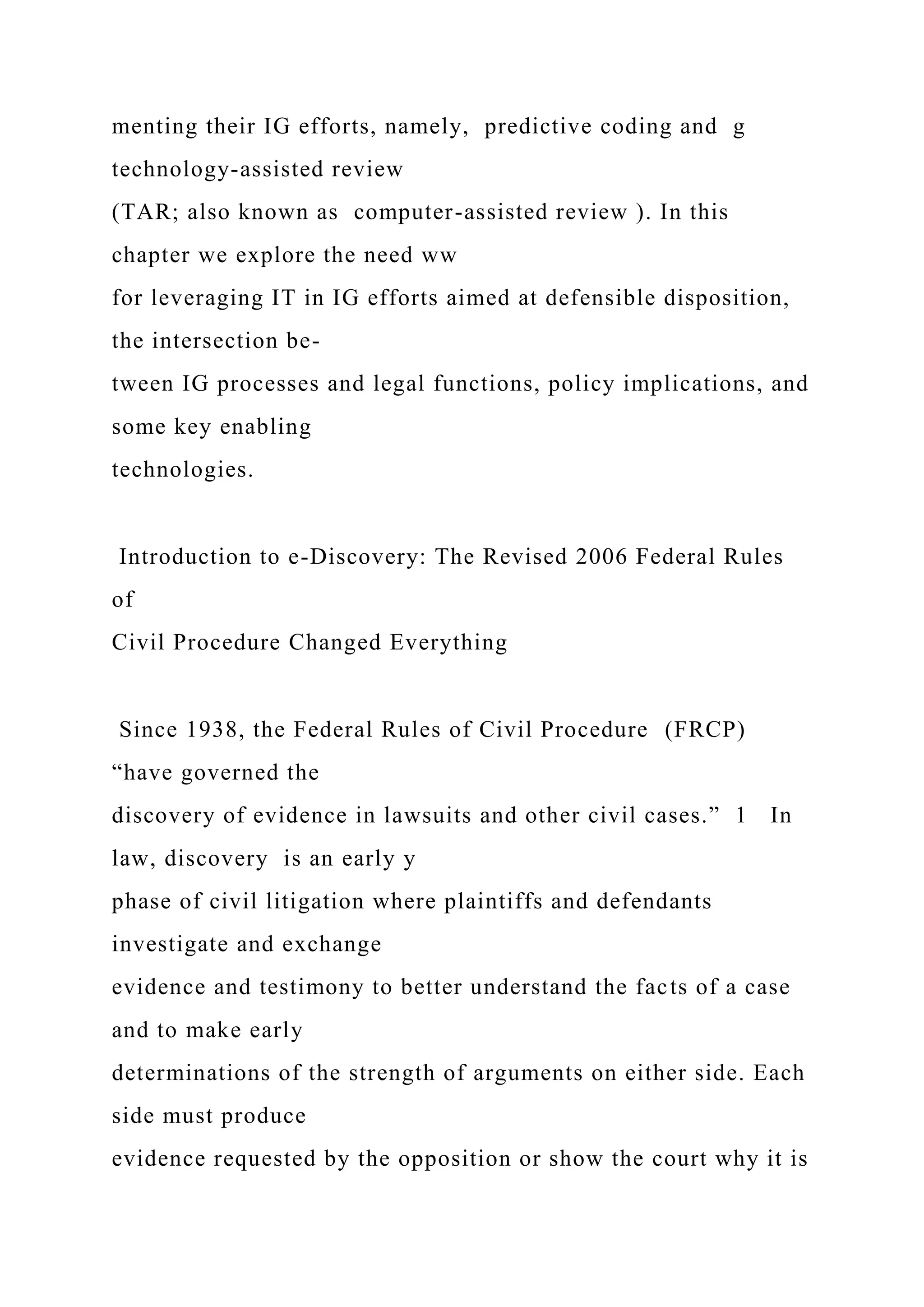 menting their IG efforts, namely, predictive coding and g
technology-assisted review
(TAR; also known as computer-assisted review ). In this
chapter we explore the need ww
for leveraging IT in IG efforts aimed at defensible disposition,
the intersection be-
tween IG processes and legal functions, policy implications, and
some key enabling
technologies.
Introduction to e-Discovery: The Revised 2006 Federal Rules
of
Civil Procedure Changed Everything
Since 1938, the Federal Rules of Civil Procedure (FRCP)
“have governed the
discovery of evidence in lawsuits and other civil cases.” 1 In
law, discovery is an early y
phase of civil litigation where plaintiffs and defendants
investigate and exchange
evidence and testimony to better understand the facts of a case
and to make early
determinations of the strength of arguments on either side. Each
side must produce
evidence requested by the opposition or show the court why it is
 