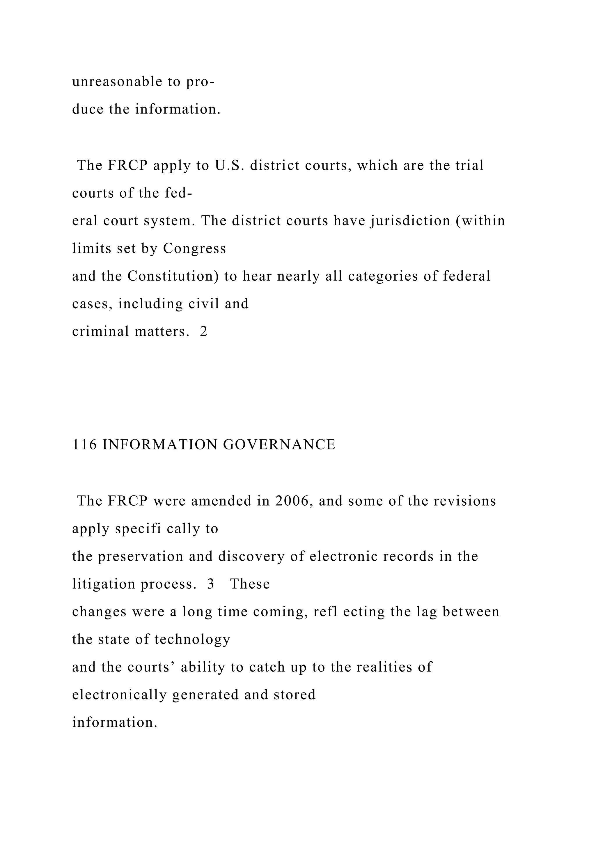 unreasonable to pro-
duce the information.
The FRCP apply to U.S. district courts, which are the trial
courts of the fed-
eral court system. The district courts have jurisdiction (within
limits set by Congress
and the Constitution) to hear nearly all categories of federal
cases, including civil and
criminal matters. 2
116 INFORMATION GOVERNANCE
The FRCP were amended in 2006, and some of the revisions
apply specifi cally to
the preservation and discovery of electronic records in the
litigation process. 3 These
changes were a long time coming, refl ecting the lag between
the state of technology
and the courts’ ability to catch up to the realities of
electronically generated and stored
information.
 