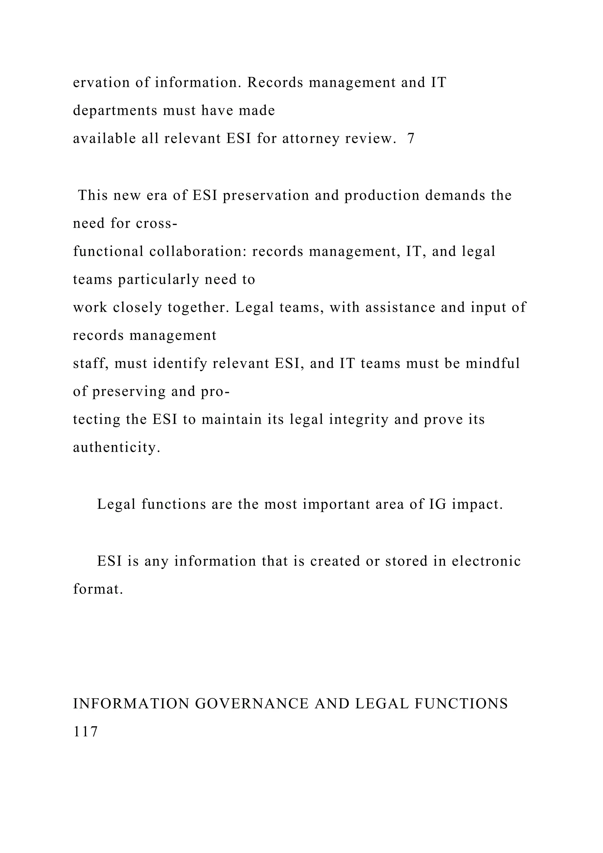 ervation of information. Records management and IT
departments must have made
available all relevant ESI for attorney review. 7
This new era of ESI preservation and production demands the
need for cross-
functional collaboration: records management, IT, and legal
teams particularly need to
work closely together. Legal teams, with assistance and input of
records management
staff, must identify relevant ESI, and IT teams must be mindful
of preserving and pro-
tecting the ESI to maintain its legal integrity and prove its
authenticity.
Legal functions are the most important area of IG impact.
ESI is any information that is created or stored in electronic
format.
INFORMATION GOVERNANCE AND LEGAL FUNCTIONS
117
 