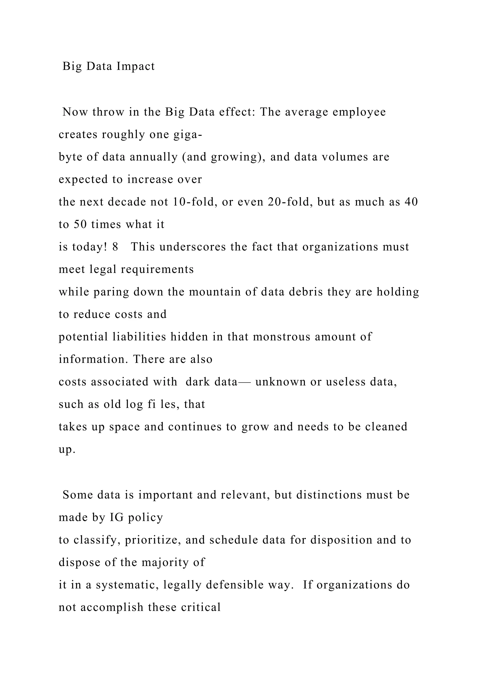 Big Data Impact
Now throw in the Big Data effect: The average employee
creates roughly one giga-
byte of data annually (and growing), and data volumes are
expected to increase over
the next decade not 10-fold, or even 20-fold, but as much as 40
to 50 times what it
is today! 8 This underscores the fact that organizations must
meet legal requirements
while paring down the mountain of data debris they are holding
to reduce costs and
potential liabilities hidden in that monstrous amount of
information. There are also
costs associated with dark data— unknown or useless data,
such as old log fi les, that
takes up space and continues to grow and needs to be cleaned
up.
Some data is important and relevant, but distinctions must be
made by IG policy
to classify, prioritize, and schedule data for disposition and to
dispose of the majority of
it in a systematic, legally defensible way. If organizations do
not accomplish these critical
 