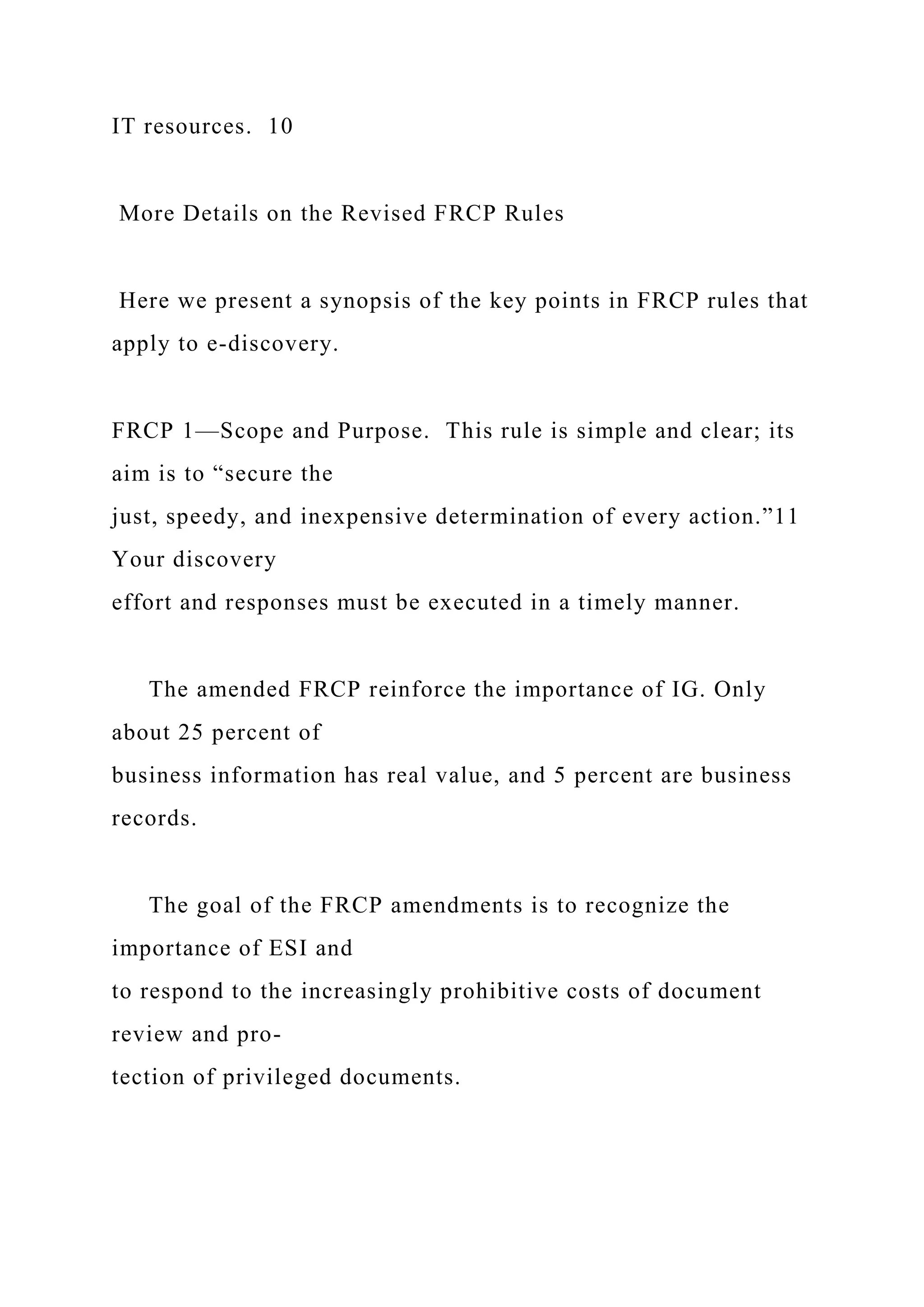 IT resources. 10
More Details on the Revised FRCP Rules
Here we present a synopsis of the key points in FRCP rules that
apply to e-discovery.
FRCP 1—Scope and Purpose. This rule is simple and clear; its
aim is to “secure the
just, speedy, and inexpensive determination of every action.”11
Your discovery
effort and responses must be executed in a timely manner.
The amended FRCP reinforce the importance of IG. Only
about 25 percent of
business information has real value, and 5 percent are business
records.
The goal of the FRCP amendments is to recognize the
importance of ESI and
to respond to the increasingly prohibitive costs of document
review and pro-
tection of privileged documents.
 