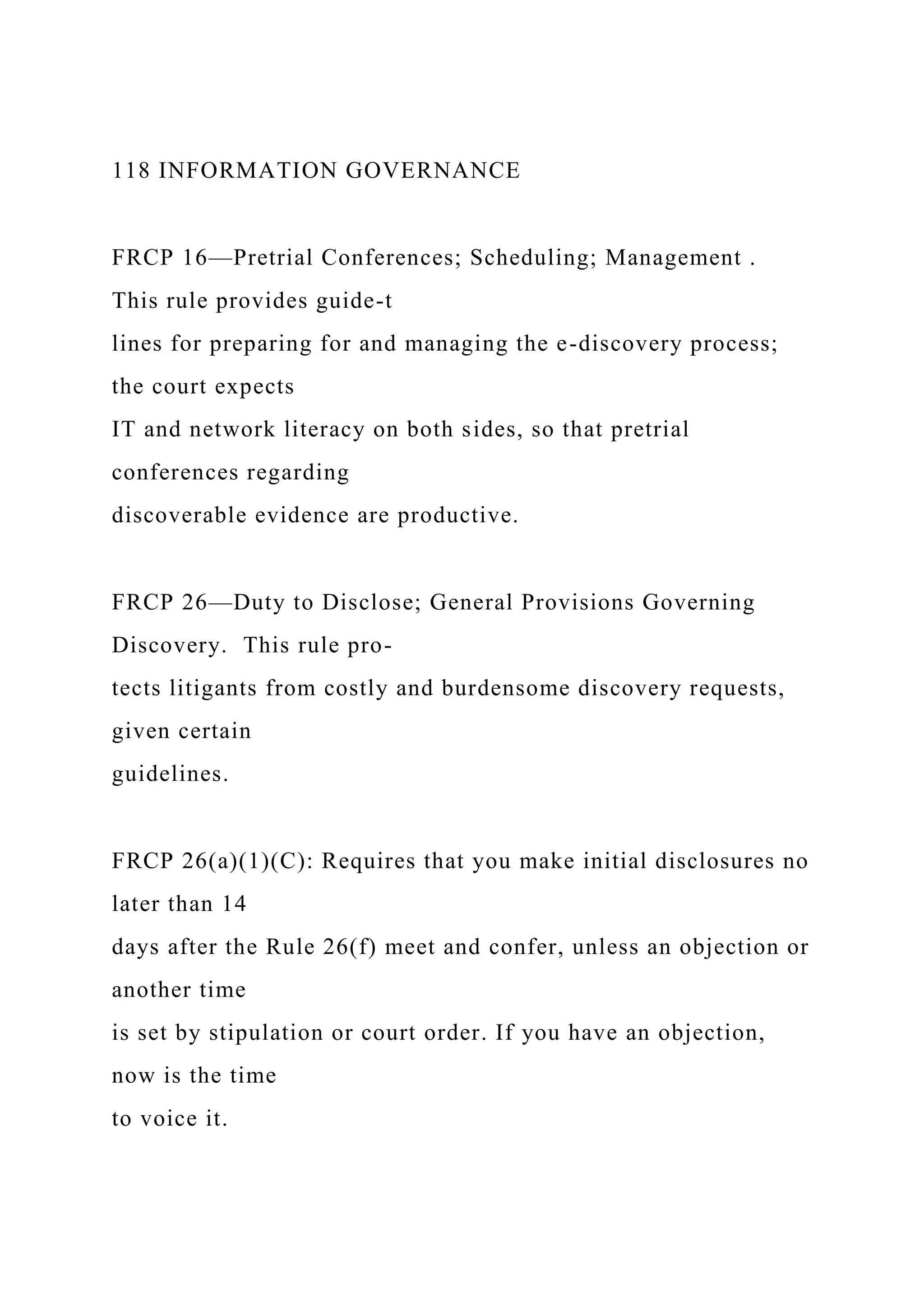 118 INFORMATION GOVERNANCE
FRCP 16—Pretrial Conferences; Scheduling; Management .
This rule provides guide-t
lines for preparing for and managing the e-discovery process;
the court expects
IT and network literacy on both sides, so that pretrial
conferences regarding
discoverable evidence are productive.
FRCP 26—Duty to Disclose; General Provisions Governing
Discovery. This rule pro-
tects litigants from costly and burdensome discovery requests,
given certain
guidelines.
FRCP 26(a)(1)(C): Requires that you make initial disclosures no
later than 14
days after the Rule 26(f) meet and confer, unless an objection or
another time
is set by stipulation or court order. If you have an objection,
now is the time
to voice it.
 