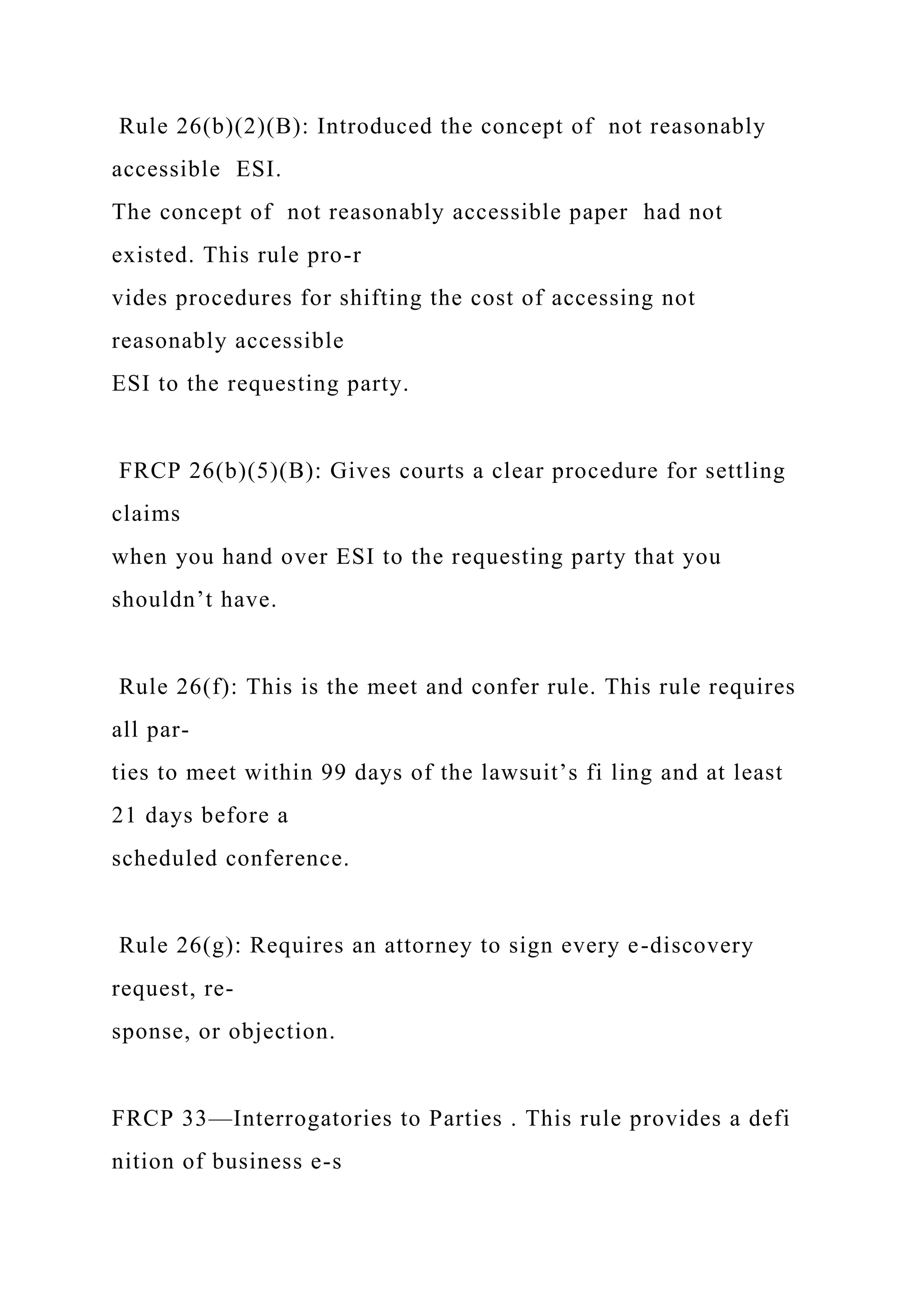 Rule 26(b)(2)(B): Introduced the concept of not reasonably
accessible ESI.
The concept of not reasonably accessible paper had not
existed. This rule pro-r
vides procedures for shifting the cost of accessing not
reasonably accessible
ESI to the requesting party.
FRCP 26(b)(5)(B): Gives courts a clear procedure for settling
claims
when you hand over ESI to the requesting party that you
shouldn’t have.
Rule 26(f): This is the meet and confer rule. This rule requires
all par-
ties to meet within 99 days of the lawsuit’s fi ling and at least
21 days before a
scheduled conference.
Rule 26(g): Requires an attorney to sign every e-discovery
request, re-
sponse, or objection.
FRCP 33—Interrogatories to Parties . This rule provides a defi
nition of business e-s
 