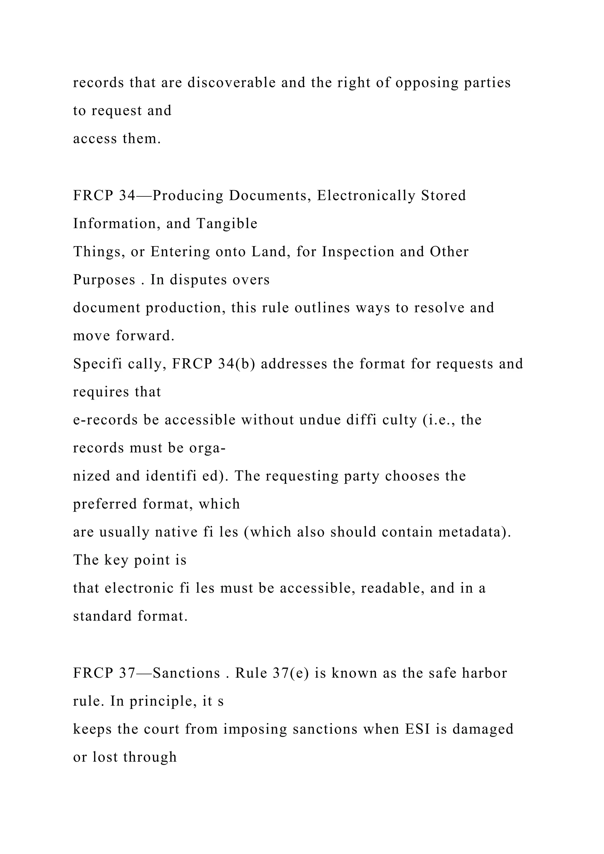 records that are discoverable and the right of opposing parties
to request and
access them.
FRCP 34—Producing Documents, Electronically Stored
Information, and Tangible
Things, or Entering onto Land, for Inspection and Other
Purposes . In disputes overs
document production, this rule outlines ways to resolve and
move forward.
Specifi cally, FRCP 34(b) addresses the format for requests and
requires that
e-records be accessible without undue diffi culty (i.e., the
records must be orga-
nized and identifi ed). The requesting party chooses the
preferred format, which
are usually native fi les (which also should contain metadata).
The key point is
that electronic fi les must be accessible, readable, and in a
standard format.
FRCP 37—Sanctions . Rule 37(e) is known as the safe harbor
rule. In principle, it s
keeps the court from imposing sanctions when ESI is damaged
or lost through
 