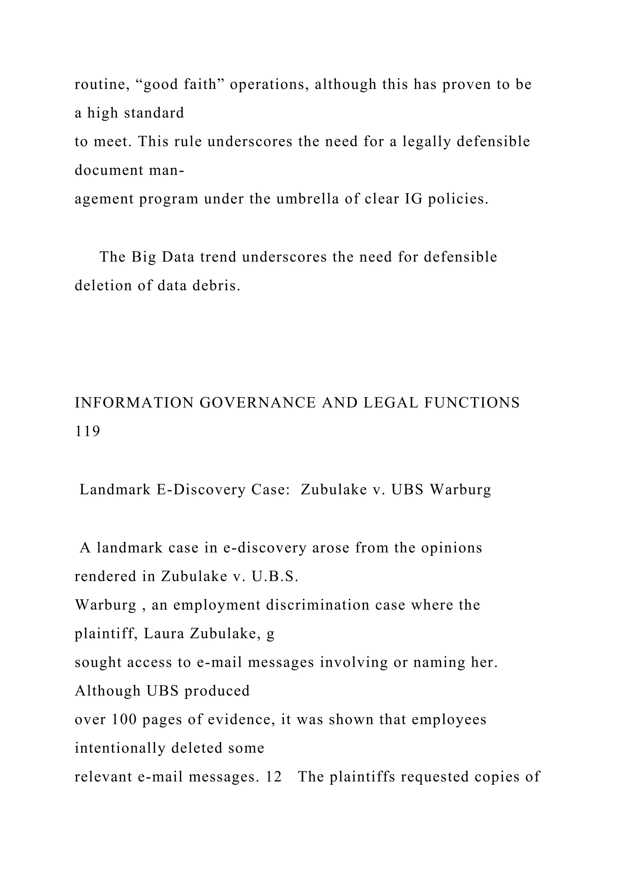 routine, “good faith” operations, although this has proven to be
a high standard
to meet. This rule underscores the need for a legally defensible
document man-
agement program under the umbrella of clear IG policies.
The Big Data trend underscores the need for defensible
deletion of data debris.
INFORMATION GOVERNANCE AND LEGAL FUNCTIONS
119
Landmark E-Discovery Case: Zubulake v. UBS Warburg
A landmark case in e-discovery arose from the opinions
rendered in Zubulake v. U.B.S.
Warburg , an employment discrimination case where the
plaintiff, Laura Zubulake, g
sought access to e-mail messages involving or naming her.
Although UBS produced
over 100 pages of evidence, it was shown that employees
intentionally deleted some
relevant e-mail messages. 12 The plaintiffs requested copies of
 