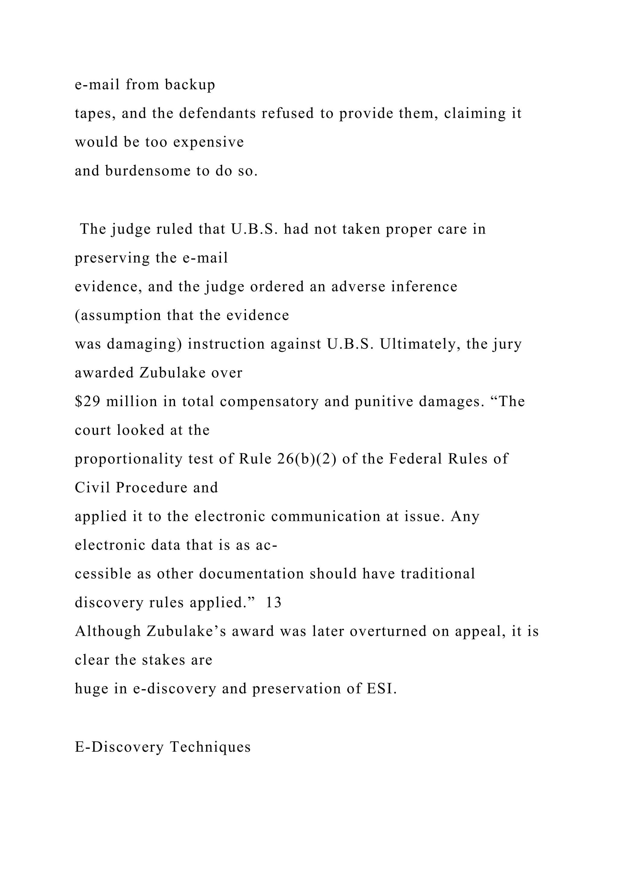 e-mail from backup
tapes, and the defendants refused to provide them, claiming it
would be too expensive
and burdensome to do so.
The judge ruled that U.B.S. had not taken proper care in
preserving the e-mail
evidence, and the judge ordered an adverse inference
(assumption that the evidence
was damaging) instruction against U.B.S. Ultimately, the jury
awarded Zubulake over
$29 million in total compensatory and punitive damages. “The
court looked at the
proportionality test of Rule 26(b)(2) of the Federal Rules of
Civil Procedure and
applied it to the electronic communication at issue. Any
electronic data that is as ac-
cessible as other documentation should have traditional
discovery rules applied.” 13
Although Zubulake’s award was later overturned on appeal, it is
clear the stakes are
huge in e-discovery and preservation of ESI.
E-Discovery Techniques
 