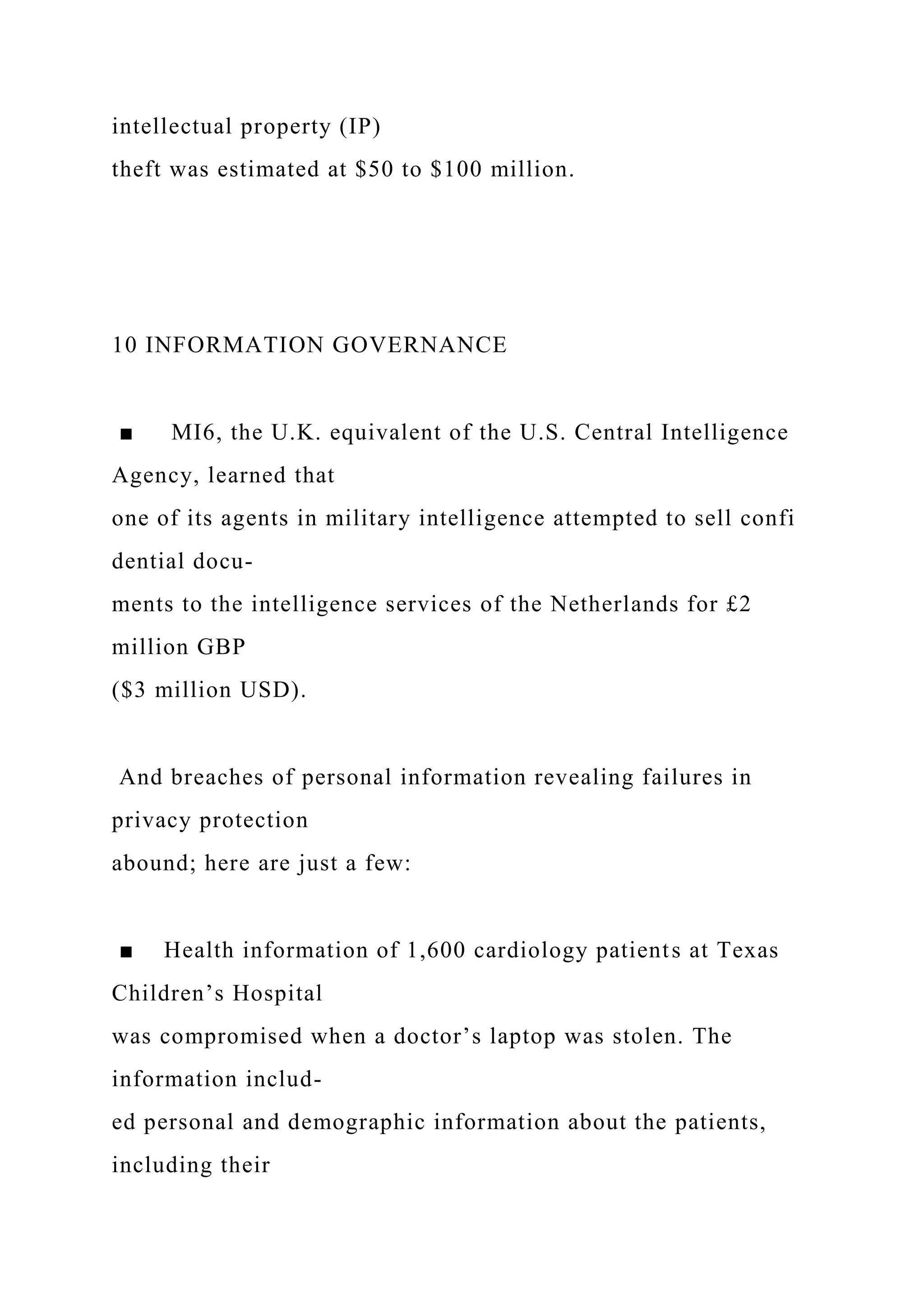 intellectual property (IP)
theft was estimated at $50 to $100 million.
10 INFORMATION GOVERNANCE
■ MI6, the U.K. equivalent of the U.S. Central Intelligence
Agency, learned that
one of its agents in military intelligence attempted to sell confi
dential docu-
ments to the intelligence services of the Netherlands for £2
million GBP
($3 million USD).
And breaches of personal information revealing failures in
privacy protection
abound; here are just a few:
■ Health information of 1,600 cardiology patients at Texas
Children’s Hospital
was compromised when a doctor’s laptop was stolen. The
information includ-
ed personal and demographic information about the patients,
including their
 
