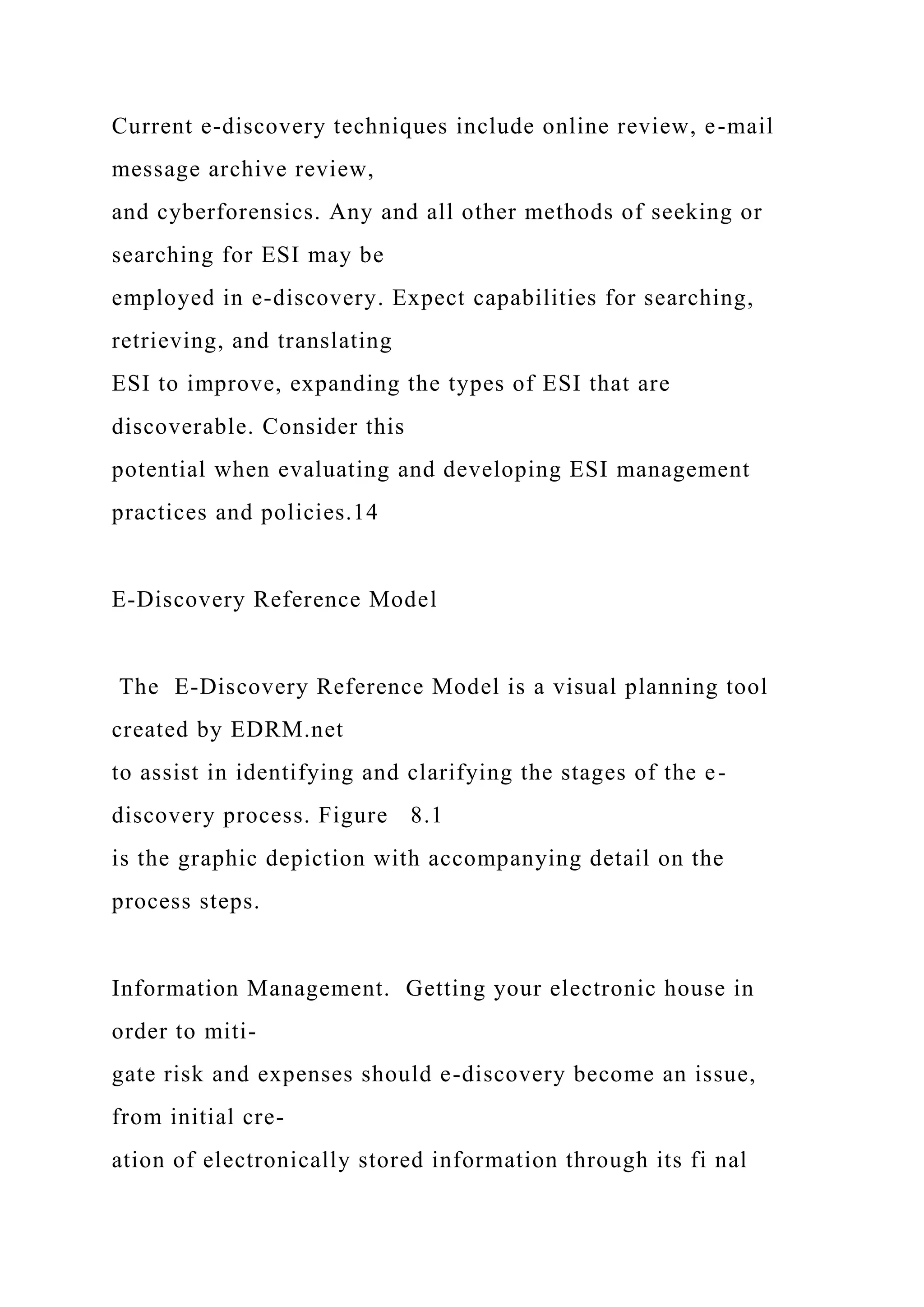 Current e-discovery techniques include online review, e-mail
message archive review,
and cyberforensics. Any and all other methods of seeking or
searching for ESI may be
employed in e-discovery. Expect capabilities for searching,
retrieving, and translating
ESI to improve, expanding the types of ESI that are
discoverable. Consider this
potential when evaluating and developing ESI management
practices and policies.14
E-Discovery Reference Model
The E-Discovery Reference Model is a visual planning tool
created by EDRM.net
to assist in identifying and clarifying the stages of the e-
discovery process. Figure 8.1
is the graphic depiction with accompanying detail on the
process steps.
Information Management. Getting your electronic house in
order to miti-
gate risk and expenses should e-discovery become an issue,
from initial cre-
ation of electronically stored information through its fi nal
 