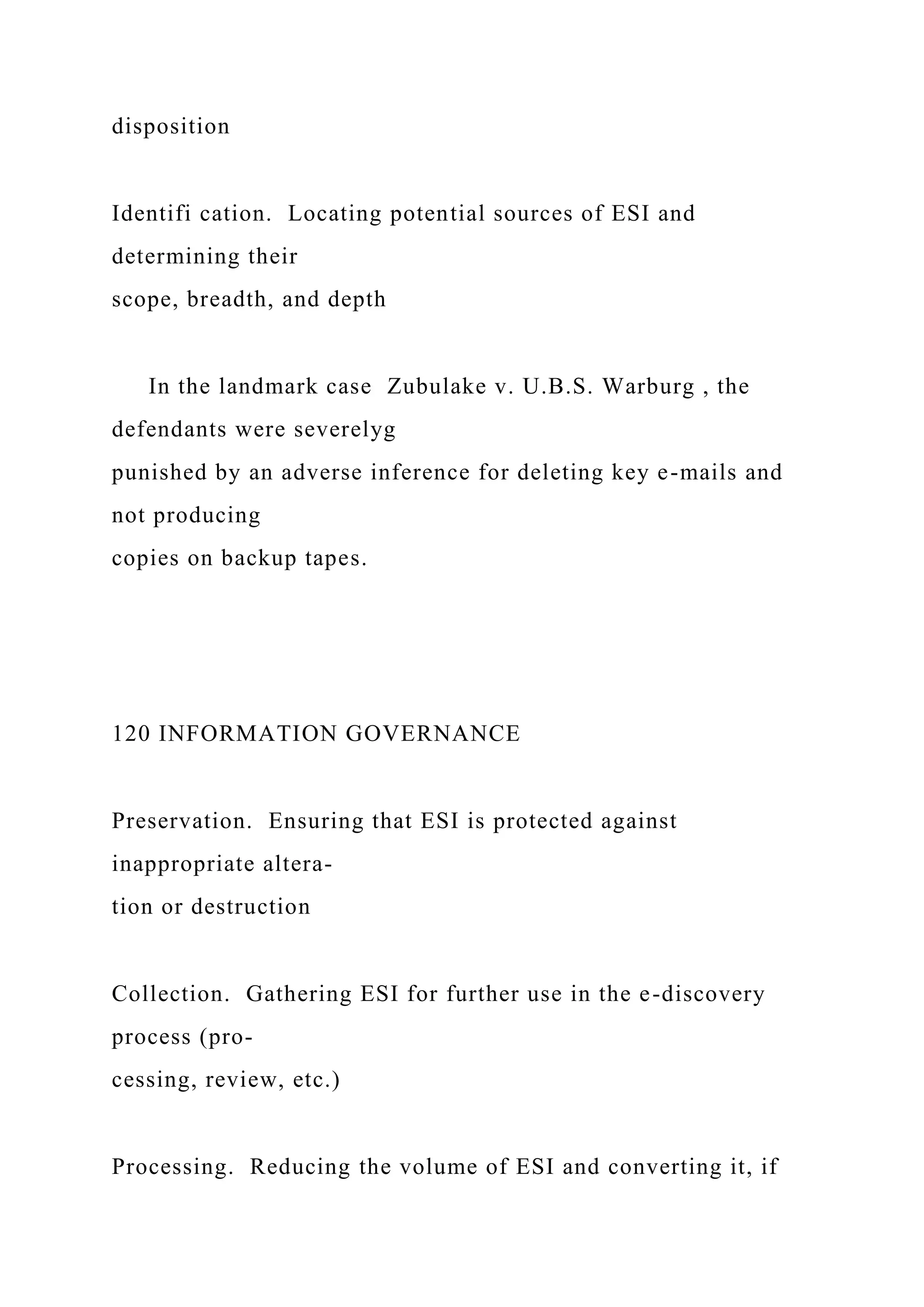 disposition
Identifi cation. Locating potential sources of ESI and
determining their
scope, breadth, and depth
In the landmark case Zubulake v. U.B.S. Warburg , the
defendants were severelyg
punished by an adverse inference for deleting key e-mails and
not producing
copies on backup tapes.
120 INFORMATION GOVERNANCE
Preservation. Ensuring that ESI is protected against
inappropriate altera-
tion or destruction
Collection. Gathering ESI for further use in the e-discovery
process (pro-
cessing, review, etc.)
Processing. Reducing the volume of ESI and converting it, if
 