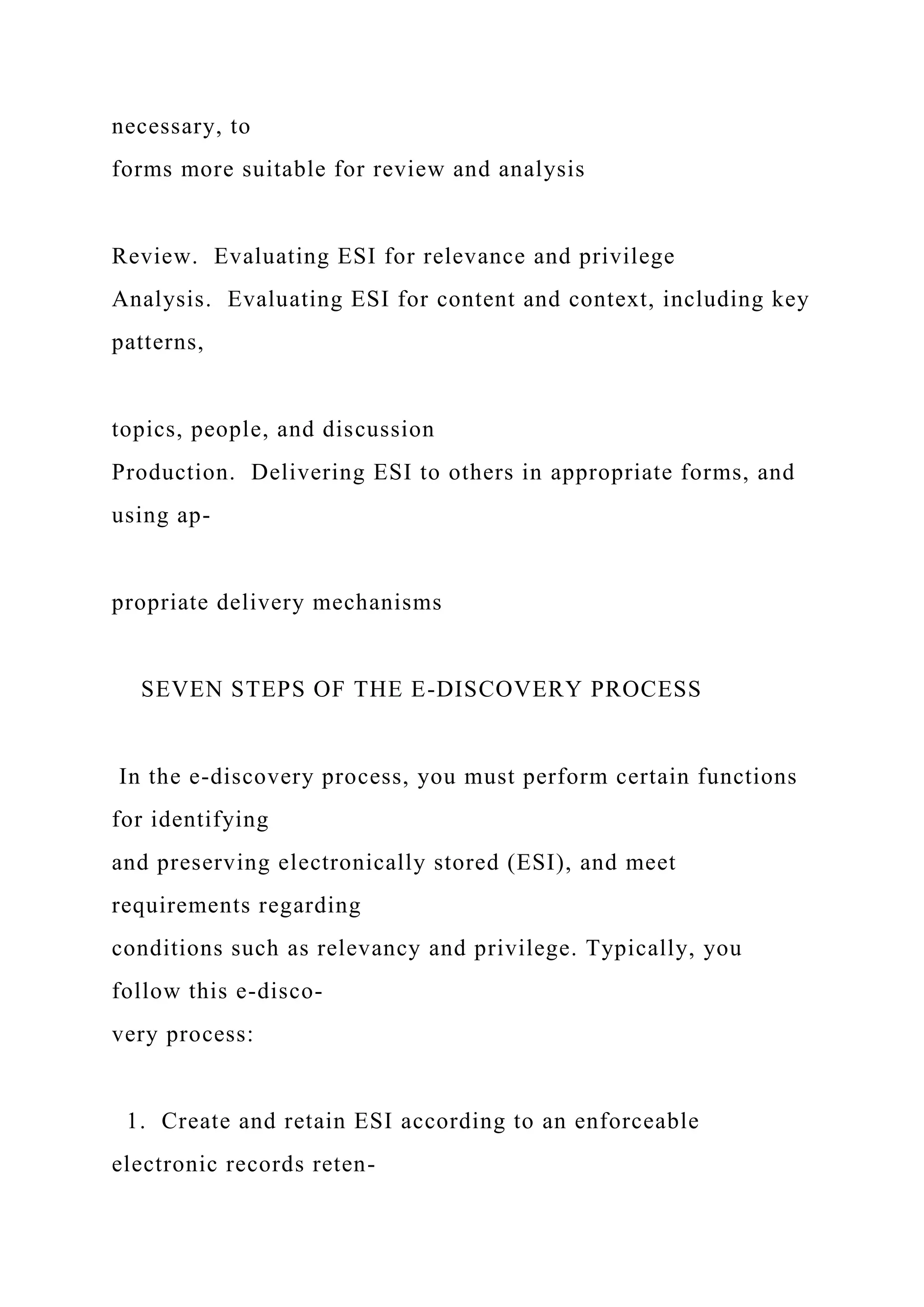 necessary, to
forms more suitable for review and analysis
Review. Evaluating ESI for relevance and privilege
Analysis. Evaluating ESI for content and context, including key
patterns,
topics, people, and discussion
Production. Delivering ESI to others in appropriate forms, and
using ap-
propriate delivery mechanisms
SEVEN STEPS OF THE E-DISCOVERY PROCESS
In the e-discovery process, you must perform certain functions
for identifying
and preserving electronically stored (ESI), and meet
requirements regarding
conditions such as relevancy and privilege. Typically, you
follow this e-disco-
very process:
1. Create and retain ESI according to an enforceable
electronic records reten-
 